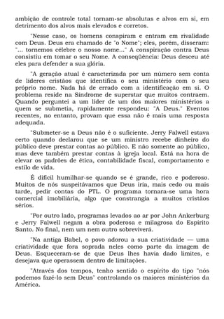 ambição de controle total tornam-se absolutas e alvos em si, em
detrimento dos alvos mais elevados e corretos.
       "Nesse caso, os homens conspiram e entram em rivalidade
com Deus. Deus era chamado de "o Nome"; eles, porém, disseram:
"... tornemos célebre o nosso nome..." A conspiração contra Deus
consistiu em tomar o seu Nome. A conseqüência: Deus desceu até
eles para defender a sua glória.
     "A geração atual é caracterizada por um número sem conta
de líderes cristãos que identifica o seu ministério com o seu
próprio nome. Nada há de errado com a identificação em si. O
problema reside na Síndrome de superstar que muitos contraem.
Quando perguntei a um líder de um dos maiores ministérios a
quem se submetia, rapidamente respondeu: "A Deus." Eventos
recentes, no entanto, provam que essa não é mais uma resposta
adequada.
      "Submeter-se a Deus não é o suficiente. Jerry Falwell estava
certo quando declarou que se um ministro recebe dinheiro do
público deve prestar contas ao público. E não somente ao público,
mas deve também prestar contas à igreja local. Está na hora de
elevar os padrões de ética, contabilidade fiscal, comportamento e
estilo de vida.
     É difícil humilhar-se quando se é grande, rico e poderoso.
Muitos de nós suspeitávamos que Deus iria, mais cedo ou mais
tarde, pedir contas do PTL. O programa tornara-se uma hora
comercial imobiliária, algo que constrangia a muitos cristãos
sérios.
     "Por outro lado, programas levados ao ar por John Ankerburg
e Jerry Falwell negam a obra poderosa e milagrosa do Espírito
Santo. No final, nem um nem outro sobreviverá.
      "Na antiga Babel, o povo   adorou a sua criatividade — uma
criatividade que fora soprada    neles como parte da imagem de
Deus. Esqueceram-se de que        Deus lhes havia dado limites, e
desejava que operassem dentro    de limitações.
    "Através dos tempos, tenho sentido o espírito do tipo "nós
podemos fazê-lo sem Deus" controlando os maiores ministérios da
América.
 
