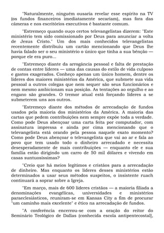 "Naturalmente, ninguém ousaria revelar esse espírito na TV
(os fundos financeiros imediatamente secariam), mas fora das
câmeras e nos escritórios executivos é bastante comum.
     "Estremeço quando ouço certos televangelistas dizerem: "Este
ministério tem sido comissionado por Deus para anunciar a volta
de Jesus Cristo." Um dos mais conhecidos televangelistas
recentemente distribuiu um cartão mencionando que Deus lhe
havia falado ser o seu ministério o único que tinha a sua bênção —
porque ele era puro...
      "Estremeço diante da arrogância pessoal e falta de prestação
de contas entre líderes — uma das causas do estilo de vida culposo
e gastos exagerados. Conheço apenas um único homem, dentre os
líderes dos maiores ministérios da América, que submete sua vida
pessoal a outros colegas que nem sequer são seus funcionários e
nem mesmo ambicionam sua posição. As tentações ao orgulho e ao
engano são grandes. O tremor atual está forçando líderes a se
submeterem uns aos outros.
      "Estremeço diante dos métodos de arrecadação de fundos
usados pela maioria dos ministérios da América. A maioria das
cartas que pedem contribuições nem sempre expõe toda a verdade.
Como pode Deus abençoar uma carta feita por computador, com
assinatura impressa e ainda por cima mencionando que o
televangelista está orando pela pessoa naquele exato momento?
Como pode Deus abençoar o televangelista que vai ao ar e fala ao
povo que tem usado todo o dinheiro arrecadado e necessita
desesperadamente de mais contribuições — enquanto ele e sua
família estão dirigindo um carro de 50 mil dólares e vivendo em
casas suntuosíssimas?
     "Creio que há meios legítimos e cristãos para a arrecadação
de dinheiro. Mas enquanto os líderes desses ministérios estão
determinados a usar seus métodos suspeitos, o insistente ruach
continuará a soprar sobre a Igreja.
     "Em março, mais de 600 líderes cristãos — a maioria filiada a
denominações      evangélicas,  universidades    e    ministérios
paraeclesiásticos, reuniram-se em Kansas City a fim de procurar
"um caminho mais excelente" e ético na arrecadação de fundos.
    "A conferência encerrou-se com a oração do reitor do
Seminário Teológico de Dallas (conhecida escola antipentecostal],
 