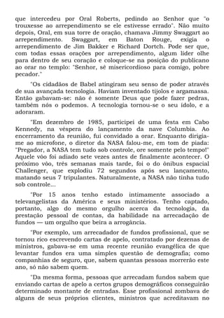 que intercedeu por Oral Roberts, pedindo ao Senhor que "o
trouxesse ao arrependimento se ele estivesse errado". Não muito
depois, Oral, em sua torre de oração, chamava Jimmy Swaggart ao
arrependimento.    Swaggart,    em     Baton  Rouge,   exigia  o
arrependimento de Jim Bakker e Richard Dortch. Pode ser que,
com todas essas orações por arrependimento, algum líder olhe
para dentro de seu coração e coloque-se na posição do publicano
ao orar no templo: "Senhor, sê misericordioso para comigo, pobre
pecador."
     "Os cidadãos de Babel atingiram seu senso de poder através
de sua avançada tecnologia. Haviam inventado tijolos e argamassa.
Então gabavam-se: não é somente Deus que pode fazer pedras,
também nós o podemos. A tecnologia tornou-se o seu ídolo, e a
adoraram.
     "Em dezembro de 1985, participei de uma festa em Cabo
Kennedy, na véspera do lançamento da nave Columbia. Ao
encerramento da reunião, fui convidado a orar. Enquanto dirigia-
me ao microfone, o diretor da NASA falou-me, em tom de piada:
"Pregador, a NASA tem tudo sob controle, ore somente pelo tempo!"
Aquele vôo foi adiado sete vezes antes de finalmente acontecer. O
próximo vôo, três semanas mais tarde, foi o do ônibus espacial
Challenger, que explodiu 72 segundos após seu lançamento,
matando seus 7 tripulantes. Naturalmente, a NASA não tinha tudo
sob controle...
      "Por 15 anos tenho estado intimamente associado a
televangelistas da América e seus ministérios. Tenho captado,
portanto, algo do mesmo orgulho acerca da tecnologia, da
prestação pessoal de contas, da habilidade na arrecadação de
fundos — um orgulho que beira a arrogância.
     "Por exemplo, um arrecadador de fundos profissional, que se
tornou rico escrevendo cartas de apelo, contratado por dezenas de
ministros, gabava-se em uma recente reunião evangélica de que
levantar fundos era uma simples questão de demografia; como
companhias de seguro, que, sabem quantas pessoas morrerão este
ano, só não sabem quem.
     "Da mesma forma, pessoas que arrecadam fundos sabem que
enviando cartas de apelo a certos grupos demográficos conseguirão
determinado montante de entradas. Esse profissional zombava de
alguns de seus próprios clientes, ministros que acreditavam no
 