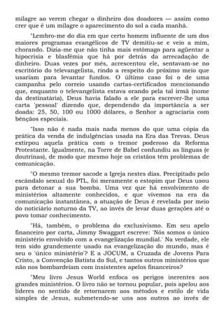 milagre ao verem chegar o dinheiro dos doadores — assim como
crer que é um milagre o aparecimento do sol a cada manhã.
      "Lembro-me do dia em que certo homem influente de um dos
maiores programas evangélicos de TV demitiu-se e veio a mim,
chorando. Dizia-me que não tinha mais estômago para agüentar a
hipocrisia e blasfêmia que há por detrás da arrecadação de
dinheiro. Duas vezes por mês, acrescentou ele, sentavam-se no
escritório do televangelista, rindo a respeito do próximo meio que
usariam para levantar fundos. O último caso foi o de uma
campanha pelo correio usando cartas-certificados mencionando
que, enquanto o televangelista estava orando pela tal irmã (nome
da destinatária), Deus havia falado a ele para escrever-lhe uma
carta 'pessoal' dizendo que, dependendo da importância a ser
doada: 25, 50, 100 ou 1000 dólares, o Senhor a agraciaria com
bênçãos especiais.
      "Isso não é nada mais nada menos do que uma cópia da
prática da venda de indulgências usada na Era das Trevas. Deus
extirpou aquela prática com o tremor poderoso da Reforma
Protestante. Igualmente, na Torre de Babel confundiu as línguas (e
doutrinas), de modo que mesmo hoje os cristãos têm problemas de
comunicação.
     "O mesmo tremor sacode a Igreja nestes dias. Precipitado pelo
escândalo sexual do PTL, foi meramente o estopim que Deus usou
para detonar a sua bomba. Uma vez que há envolvimento de
ministérios altamente conhecidos, e que vivemos na era da
comunicação instantânea, a atuação de Deus é revelada por meio
do noticiário noturno da TV, ao invés de levar duas gerações até o
povo tomar conhecimento.
     "Há, também, o problema do exclusivismo. Em seu apelo
financeiro por carta, Jimmy Swaggart escreve: 'Nós somos o único
ministério envolvido com a evangelização mundial.' Na verdade, ele
tem sido grandemente usado na evangelização do mundo, mas é
seu o 'único ministério'? E a JOCUM, a Cruzada de Jovens Para
Cristo, a Convenção Batista do Sul, e tantos outros ministérios que
não nos bombardeiam com insistentes apelos financeiros?
      "Meu livro Jesus World enfoca os perigos inerentes aos
grandes ministérios. O livro não se tornou popular, pois apelou aos
líderes no sentido de retornarem aos métodos e estilo de vida
simples de Jesus, submetendo-se uns aos outros ao invés de
 