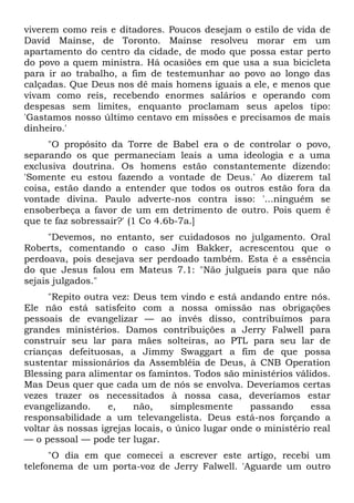 viverem como reis e ditadores. Poucos desejam o estilo de vida de
David Mainse, de Toronto. Mainse resolveu morar em um
apartamento do centro da cidade, de modo que possa estar perto
do povo a quem ministra. Há ocasiões em que usa a sua bicicleta
para ir ao trabalho, a fim de testemunhar ao povo ao longo das
calçadas. Que Deus nos dê mais homens iguais a ele, e menos que
vivam como reis, recebendo enormes salários e operando com
despesas sem limites, enquanto proclamam seus apelos tipo:
'Gastamos nosso último centavo em missões e precisamos de mais
dinheiro.'
     "O propósito da Torre de Babel era o de controlar o povo,
separando os que permaneciam leais a uma ideologia e a uma
exclusiva doutrina. Os homens estão constantemente dizendo:
'Somente eu estou fazendo a vontade de Deus.' Ao dizerem tal
coisa, estão dando a entender que todos os outros estão fora da
vontade divina. Paulo adverte-nos contra isso: '...ninguém se
ensoberbeça a favor de um em detrimento de outro. Pois quem é
que te faz sobressair?' (1 Co 4.6b-7a.]
      "Devemos, no entanto, ser cuidadosos no julgamento. Oral
Roberts, comentando o caso Jim Bakker, acrescentou que o
perdoava, pois desejava ser perdoado também. Esta é a essência
do que Jesus falou em Mateus 7.1: "Não julgueis para que não
sejais julgados."
      "Repito outra vez: Deus tem vindo e está andando entre nós.
Ele não está satisfeito com a nossa omissão nas obrigações
pessoais de evangelizar — ao invés disso, contribuímos para
grandes ministérios. Damos contribuições a Jerry Falwell para
construir seu lar para mães solteiras, ao PTL para seu lar de
crianças defeituosas, a Jimmy Swaggart a fim de que possa
sustentar missionários da Assembléia de Deus, à CNB Operation
Blessing para alimentar os famintos. Todos são ministérios válidos.
Mas Deus quer que cada um de nós se envolva. Deveríamos certas
vezes trazer os necessitados à nossa casa, deveríamos estar
evangelizando.     e,    não,     simplesmente     passando     essa
responsabilidade a um televangelista. Deus está-nos forçando a
voltar às nossas igrejas locais, o único lugar onde o ministério real
— o pessoal — pode ter lugar.
      "O dia em que comecei a escrever este artigo, recebi um
telefonema de um porta-voz de Jerry Falwell. 'Aguarde um outro
 