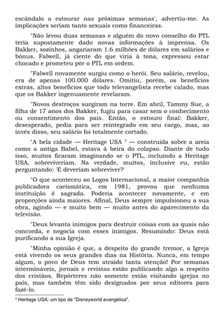 escândalo a estourar nas próximas semanas', advertiu-me. As
implicações seriam tanto sexuais como financeiras.
     "Não levou duas semanas e alguém do novo conselho do PTL
teria supostamente dado novas informações à imprensa. Os
Bakker, sozinhos, angariaram 1.6 milhões de dólares em salários e
bônus. Falwell, já ciente do que viria à tona, expressou estar
chocado e prometeu pôr o PTL em ordem.
     "Falwell novamente surgiu como o herói. Seu salário, revelou,
era de apenas 100.000 dólares. Omitiu, porém, os benefícios
extras, altos benefícios que todo televangelista recebe calado, mas
que os Bakker ingenuamente revelaram.
      "Novos destroços surgiram na torre. Em abril, Tammy Sue, a
filha de 17 anos dos Bakker, fugiu para casar sem o conhecimento
ou consentimento dos pais. Então, o estouro final: Bakker,
desesperado, pedia para ser reintegrado em seu cargo, mas, ao
invés disso, seu salário foi totalmente cortado.
      "A bela cidade — Heritage USA 2 — construída sobre a areia
como a antiga Babel, estava à beira do colapso. Diante de tudo
isso, muitos ficaram imaginando se o PTL, incluindo a Heritage
USA, sobreviveriam. Na verdade, muitos, inclusive eu, estão
perguntando: 'E deveriam sobreviver?'
      "O que aconteceu ao Logos Internacional, a maior companhia
publicadora carismática, em 1981, provou que nenhuma
instituição é sagrada. Poderia acontecer novamente, e em
proporções ainda maiores. Afinal, Deus sempre impulsionou a sua
obra, agindo — e muito bem — muito antes do aparecimento da
televisão.
      "Deus levanta inimigos para destruir coisas com as quais não
concorda, e negocia com esses inimigos. Resumindo: Deus está
purificando a sua Igreja.
      "Minha opinião é que, a despeito do grande tremor, a Igreja
está vivendo os seus grandes dias na História. Nunca, em tempo
algum, o povo de Deus tem atraído tanta atenção! Por semanas
intermináveis, jornais e revistas estão publicando algo a respeito
dos cristãos. Repórteres não somente estão visitando igrejas no
país, mas também têm sido designados por seus editores para
fazê-lo.
2
    Heritage USA: um tipo de "Disneyworld evangélica".
 