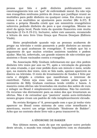 pessoa    que     fala   e   pede   dinheiro    publicamente   sem
constrangimento tem um "quê" de enfermidade moral. Eu não vejo
nos evangelhos nenhuma prática de Jesus que justifique reunir as
multidões para pedir dinheiro ou qualquer coisa. Em Jesus o que
vemos é as multidões se ajuntarem para receber (Mc 6.37). É
contra a própria filosofia cristã que um ministério evangelístico
sobreviva pedindo dinheiro do povo a que evangeliza. Mesmo no
nível da igreja local, Paulo trata da questão financeira com muita
discrição (2 Co 8.19-21). Inclusive, sobre este assunto, recomendo
a leitura do meu livro Uma Graça que Poucos Desejam (Editora
Vinde).
     Sinto perplexidade quando vejo as pessoas acabarem de
pregar na televisão e então passarem a pedir dinheiro ao mesmo
público ao qual acabaram de evangelizar. É verdade que há o
argumento de que muitos cristãos assistem também e podem
ajudar. Mas há, sobretudo, um grande número de não-cristãos que
assistem e ficam vacinados contra o evangelho.
      Na Associação Billy Graham informaram-me que eles pedem
dinheiro três vezes por ano na TV, após a veiculação da gravação
de uma cruzada, e que esse pedido dura um minuto e meio, sendo
que, na maioria das vezes, nem se fala nada, apenas aparecem os
dizeres na televisão. O resto do levantamento de fundos é feito por
carta e dirigido a cristãos que manifestam o interesse de
contribuir. Talvez seja essa uma das razões pelas quais o
ministério de Billy Graham continua tendo crédito e honra. A
maneira como ofertas são levantadas em muitos dos salões de cura
e milagre no Brasil é simplesmente escandalosa. Não há controle.
Os recursos vão diretamente para as mãos dos que levantaram as
ofertas. Não é de estranhar que "pastores" assim auto-intitulados
nesses grupos vivam um padrão de vida inexplicavelmente elevado.
     Na revista Kerigma nº 8, preocupado com o que já tenho visto
aparecer no Brasil como sintoma de uma crise semelhante à
americana, escrevi um artigo intitulado "Síndrome de Bakker".
Acho que no contexto deste livro vale a pena transcrevê-lo.


                    A SÍNDROME DE BAKKER
     Nos últimos meses, mais do que em qualquer outro período
deste século, o mundo tem estado boquiaberto com os chamados
 