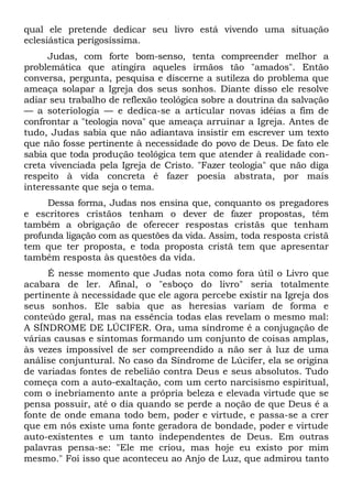 qual ele pretende dedicar seu livro está vivendo uma situação
eclesiástica perigosíssima.
      Judas, com forte bom-senso, tenta compreender melhor a
problemática que atingira aqueles irmãos tão "amados". Então
conversa, pergunta, pesquisa e discerne a sutileza do problema que
ameaça solapar a Igreja dos seus sonhos. Diante disso ele resolve
adiar seu trabalho de reflexão teológica sobre a doutrina da salvação
— a soteriologia — e dedica-se a articular novas idéias a fim de
confrontar a "teologia nova" que ameaça arruinar a Igreja. Antes de
tudo, Judas sabia que não adiantava insistir em escrever um texto
que não fosse pertinente à necessidade do povo de Deus. De fato ele
sabia que toda produção teológica tem que atender à realidade con-
creta vivenciada pela Igreja de Cristo. "Fazer teologia" que não diga
respeito à vida concreta é fazer poesia abstrata, por mais
interessante que seja o tema.
     Dessa forma, Judas nos ensina que, conquanto os pregadores
e escritores cristãos tenham o dever de fazer propostas, têm
também a obrigação de oferecer respostas cristãs que tenham
profunda ligação com as questões da vida. Assim, toda resposta cristã
tem que ter proposta, e toda proposta cristã tem que apresentar
também resposta às questões da vida.
     É nesse momento que Judas nota como fora útil o Livro que
acabara de ler. Afinal, o "esboço do livro" seria totalmente
pertinente à necessidade que ele agora percebe existir na Igreja dos
seus sonhos. Ele sabia que as heresias variam de forma e
conteúdo geral, mas na essência todas elas revelam o mesmo mal:
A SÍNDROME DE LÚCIFER. Ora, uma síndrome é a conjugação de
várias causas e sintomas formando um conjunto de coisas amplas,
às vezes impossível de ser compreendido a não ser à luz de uma
análise conjuntural. No caso da Síndrome de Lúcifer, ela se origina
de variadas fontes de rebelião contra Deus e seus absolutos. Tudo
começa com a auto-exaltação, com um certo narcisismo espiritual,
com o inebriamento ante a própria beleza e elevada virtude que se
pensa possuir, até o dia quando se perde a noção de que Deus é a
fonte de onde emana todo bem, poder e virtude, e passa-se a crer
que em nós existe uma fonte geradora de bondade, poder e virtude
auto-existentes e um tanto independentes de Deus. Em outras
palavras pensa-se: "Ele me criou, mas hoje eu existo por mim
mesmo." Foi isso que aconteceu ao Anjo de Luz, que admirou tanto
 