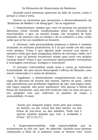 Os Elementos de Alimentação da Síndrome
     Quando esses sintomas aparecem ao lado de outros, então é
porque a coisa é séria.
     Dentre os elementos que promovem o desencadeamento da
"Síndrome de Bakker e de Swag-gart", há os seguintes:
      1. Isolacionismo: sempre que você vir pessoas em posição de
liderança cristã vivendo condicionadas pelos dez sintomas já
mencionados, e que, ao mesmo tempo, são incapazes de fazer
amizade, de conviver com os irmãos e de se submeter a eles, então
saiba que aí há um candidato ao desastre.
      2. Ativismo: toda personalidade propensa a liderar é também
inclinada ao ativismo produtivista. E é aí que reside um dos mais
sutis perigos. Como é que alguém pode renovar sua mente e
emoções tendo que fazer programas diários de televisão, rádio, etc?
Como é que tal pessoa encontrará tempo para ouvir seu próprio
coração bater? Como é que encontrará oportunidades necessárias
à reciclagem conceituai, teológica e relacional?
    O ativismo vulnerabiliza ainda mais a nossa já vulnerável
humanidade. Se uma mente desocupada é oficina de Satanás, uma
mente extenuada é a usina do demônio.
     3. Legalismo: o ditatorialismo comportamental tem sido a
regra do discurso de muitos dos nossos "líderes de proa". Ainda
não aprendemos que proibições legalistas do tipo "não pegue nisto,
não toque naquilo, não prove aquiloutro" têm apenas a beleza da
forma do moralismo, mas não têm nenhum valor na hora em que o
seu pregador tem que enfrentar as paixões do corpo, a
sensualidade. E mais:


       "Assim que ninguém julgue vocês pelo que comem
       ou bebem, ou por causa dos dias santos, ou das
       festas de lua-nova, ou dos sábados. Tudo isto é
       apenas sombra daquilo que virá. A realidade é
       Cristo." (Cl 2.16,17.)


     4. Superespiritualidade: toda espiritualidade que se
autopromove já tem um "quê" de adoecida. Quando ouço pessoas
começando a falar de si próprias como se fossem uma "outra
 