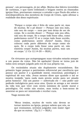 pessoa", um personagem, já me aflijo. Muitos dos líderes investidos
de carismas, e que tanto enfatizam e brigam contra as chamadas
igrejas frias, precisavam começar a estudar o que Paulo diz sobre a
interdependência dos membros do Corpo de Cristo, após afirmar a
realidade dos dons espirituais:


       "Porque o corpo não é feito de uma parte só, mas
       de muitas. Se o pé disser — Porque não sou mão,
       não sou do corpo — nem por isso deixa de ser do
       corpo. Se o ouvido disser — "Porque não sou olho,
       não sou do corpo. Se o corpo todo fosse olho, como
       poderíamos ouvir? E se o corpo todo fosse ouvido,
       como poderíamos sentir cheiro? Assim, Deus
       colocou cada parte diferente do corpo como ele
       quis. Se o corpo todo fosse uma parte só, não
       existiria corpo! Assim, há muitas partes, mas um
       só corpo." (1 Co 12.14-20 — BLH.)


     Os virtuosos que autopropagam suas virtudes estarão sempre
a um passo da ruína. Não há apelação! Quem se torna juiz de
todos será sempre julgado pelo eco de sua própria voz.
      Os escândalos atuais são duplamente escandalosos. Em
primeiro lugar porque o patrimônio referencial por excelência que
possui um pastor é a qualidade moral, emocional, psicológica e
espiritual de sua vida. Jesus mesmo disse que quando o sal se
mostra insípido "para nada mais presta senão para ser pisado
pelos homens". Daí um pastor — sobretudo ele — não poder sair
pedindo indulgência para seus atos. Quem se arroga a ser mestre
da vida tem que viver com níveis mínimos de saúde moral e
psicológica. Ou então não ensine, mas tenha o bom-senso de
assentar-se para ser ministrado e receber cura.
     Tiago mesmo diz:


       "Meus irmãos, muitos de vocês não devem se
       tornar mestres na Igreja, porque sabem que nós, os
       que ensinamos, seremos julgados com maior rigor
       do que os outros." (Tg 3.1 — BLH.)
 