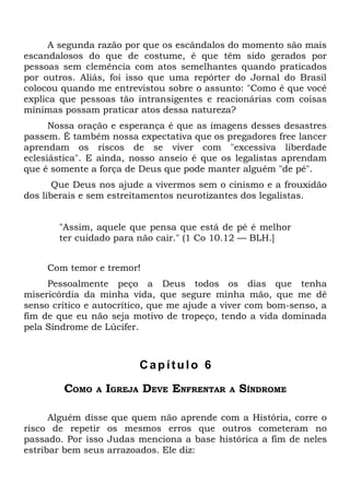 A segunda razão por que os escândalos do momento são mais
escandalosos do que de costume, é que têm sido gerados por
pessoas sem clemência com atos semelhantes quando praticados
por outros. Aliás, foi isso que uma repórter do Jornal do Brasil
colocou quando me entrevistou sobre o assunto: "Como é que você
explica que pessoas tão intransigentes e reacionárias com coisas
mínimas possam praticar atos dessa natureza?
      Nossa oração e esperança é que as imagens desses desastres
passem. É também nossa expectativa que os pregadores free lancer
aprendam os riscos de se viver com "excessiva liberdade
eclesiástica". E ainda, nosso anseio é que os legalistas aprendam
que é somente a força de Deus que pode manter alguém "de pé".
       Que Deus nos ajude a vivermos sem o cinismo e a frouxidão
dos liberais e sem estreitamentos neurotizantes dos legalistas.


       "Assim, aquele que pensa que está de pé é melhor
       ter cuidado para não cair." (1 Co 10.12 — BLH.]


     Com temor e tremor!
     Pessoalmente peço a Deus todos os dias que tenha
misericórdia da minha vida, que segure minha mão, que me dê
senso crítico e autocrítico, que me ajude a viver com bom-senso, a
fim de que eu não seja motivo de tropeço, tendo a vida dominada
pela Síndrome de Lúcifer.



                         Capítulo 6

        COMO   A   IGREJA DEVE ENFRENTAR    A   SÍNDROME

      Alguém disse que quem não aprende com a História, corre o
risco de repetir os mesmos erros que outros cometeram no
passado. Por isso Judas menciona a base histórica a fim de neles
estribar bem seus arrazoados. Ele diz:
 