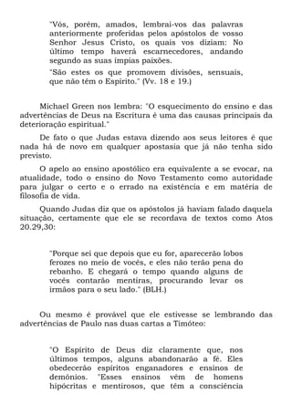 "Vós, porém, amados, lembrai-vos das palavras
       anteriormente proferidas pelos apóstolos de vosso
       Senhor Jesus Cristo, os quais vos diziam: No
       último tempo haverá escarnecedores, andando
       segundo as suas ímpias paixões.
       "São estes os que promovem divisões, sensuais,
       que não têm o Espírito." (Vv. 18 e 19.)


     Michael Green nos lembra: "O esquecimento do ensino e das
advertências de Deus na Escritura é uma das causas principais da
deterioração espiritual."
     De fato o que Judas estava dizendo aos seus leitores é que
nada há de novo em qualquer apostasia que já não tenha sido
previsto.
      O apelo ao ensino apostólico era equivalente a se evocar, na
atualidade, todo o ensino do Novo Testamento como autoridade
para julgar o certo e o errado na existência e em matéria de
filosofia de vida.
     Quando Judas diz que os apóstolos já haviam falado daquela
situação, certamente que ele se recordava de textos como Atos
20.29,30:


       "Porque sei que depois que eu for, aparecerão lobos
       ferozes no meio de vocês, e eles não terão pena do
       rebanho. E chegará o tempo quando alguns de
       vocês contarão mentiras, procurando levar os
       irmãos para o seu lado." (BLH.)


     Ou mesmo é provável que ele estivesse se lembrando das
advertências de Paulo nas duas cartas a Timóteo:


       "O Espírito de Deus diz claramente que, nos
       últimos tempos, alguns abandonarão a fé. Eles
       obedecerão espíritos enganadores e ensinos de
       demônios. "Esses ensinos vêm de homens
       hipócritas e mentirosos, que têm a consciência
 