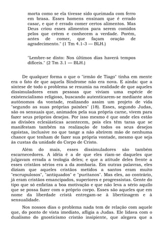 morta como se ela tivesse sido queimada com ferro
       em brasa. Esses homens ensinam que é errado
       casar, e que é errado comer certos alimentos. Mas
       Deus criou esses alimentos para serem comidos
       pelos que crêem e conhecem a verdade. Porém,
       antes    de   comer,   que    façam   oração   de
       agradecimento." (1 Tm 4.1-3 — BLH.)


       "Lembre-se disto: Nos últimos dias haverá tempos
       difíceis." (2 Tm 3.1 — BLH.)


      De qualquer forma o que o "irmão de Tiago" tinha em mente
era o fato de que aquela Síndrome não era nova. E ainda: que a
síntese de todo o problema se resumia na realidade de que aqueles
dissimuladores eram pessoas que viviam uma espécie de
existencialismo religioso, buscando autenticarem-se mediante atos
autônomos da vontade, realizando assim um projeto de vida
"segundo as suas próprias paixões" (18). Esses, segundo Judas,
são os sensuais que, animados pela sua própria carne, vivem para
fazer seus próprios desejos. Por isso mesmo é que onde eles estão
as divisões eclesiásticas acontecem, pois eles têm taras que se
manifestam também na realização de todos os seus desejos
egoístas, inclusive no que tange a não abrirem mão de nenhuma
chance que tenham de fazer sua própria vontade, mesmo que seja
às custas da unidade do Corpo de Cristo.
      Além do mais, esses dissimuladores são também
escarnecedores. A idéia é a de que eles riam-se daqueles que
julgavam errada a teologia deles; e que a atitude deles frente a
esses cristãos sérios era a da zombaria. Em outras palavras, eles
diziam que aqueles cristãos metidos a santos eram muito
"escrupulosos", "antiquados" e "puritanos". Mas eles, ao contrário,
já eram cristãos emancipados, superiores e progressistas. Gente do
tipo que só enfatiza a boa motivação e que não leva a sério aquilo
que se possa fazer com o próprio corpo. Esses são aqueles que em
nome da liberdade cristã entregam-se à libertinagem e à
sensualidade.
     Nos nossos dias o problema nada tem de relação com aquele
que, do ponto de vista imediato, afligia a Judas. Ele lidava com o
dualismo do gnosticismo cristão insipiente, que alegava que a
 