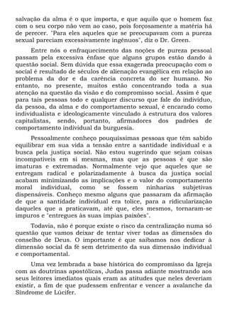 salvação da alma é o que importa, e que aquilo que o homem faz
com o seu corpo não vem ao caso, pois forçosamente a matéria há
de perecer. "Para eles aqueles que se preocupavam com a pureza
sexual pareciam excessivamente ingênuos", diz o Dr. Green.
      Entre nós o enfraquecimento das noções de pureza pessoal
passam pela excessiva ênfase que alguns grupos estão dando à
questão social. Sem dúvida que essa exagerada preocupação com o
social é resultado de séculos de alienação evangélica em relação ao
problema da dor e da carência concreta do ser humano. No
entanto, no presente, muitos estão concentrando toda a sua
atenção na questão da visão e do compromisso social. Assim é que
para tais pessoas todo e qualquer discurso que fale do indivíduo,
da pessoa, da alma e do comportamento sexual, é encarado como
individualista e ideologicamente vinculado à estrutura dos valores
capitalistas, sendo, portanto, afirmadores dos padrões de
comportamento individual da burguesia.
      Pessoalmente conheço pouquíssimas pessoas que têm sabido
equilibrar em sua vida a tensão entre a santidade individual e a
busca pela justiça social. Não estou sugerindo que sejam coisas
incompatíveis em si mesmas, mas que as pessoas é que são
imaturas e extremadas. Normalmente vejo que aqueles que se
entregam radical e polarizadamente à busca da justiça social
acabam minimizando as implicações e o valor do comportamento
moral individual, como se fossem ninharias subjetivas
dispensáveis. Conheço mesmo alguns que passaram da afirmação
de que a santidade individual era tolice, para a ridicularização
daqueles que a praticavam, até que, eles mesmos, tornaram-se
impuros e "entregues às suas ímpias paixões".
     Todavia, não é porque existe o risco da centralização numa só
questão que vamos deixar de tentar viver todas as dimensões do
conselho de Deus. O importante é que saibamos nos dedicar à
dimensão social da fé sem detrimento da sua dimensão individual
e comportamental.
      Uma vez lembrada a base histórica do compromisso da Igreja
com as doutrinas apostólicas, Judas passa adiante mostrando aos
seus leitores imediatos quais eram as atitudes que neles deveriam
existir, a fim de que pudessem enfrentar e vencer a avalanche da
Síndrome de Lúcifer.
 