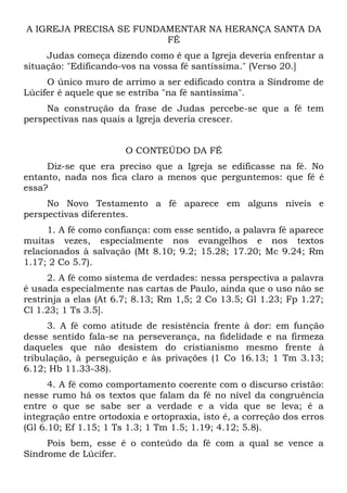 A IGREJA PRECISA SE FUNDAMENTAR NA HERANÇA SANTA DA
                         FÉ
     Judas começa dizendo como é que a Igreja deveria enfrentar a
situação: "Edificando-vos na vossa fé santíssima." (Verso 20.]
     O único muro de arrimo a ser edificado contra a Síndrome de
Lúcifer é aquele que se estriba "na fé santíssima".
     Na construção da frase de Judas percebe-se que a fé tem
perspectivas nas quais a Igreja deveria crescer.


                       O CONTEÚDO DA FÉ
     Diz-se que era preciso que a Igreja se edificasse na fé. No
entanto, nada nos fica claro a menos que perguntemos: que fé é
essa?
     No Novo Testamento a fé aparece em alguns níveis e
perspectivas diferentes.
      1. A fé como confiança: com esse sentido, a palavra fé aparece
muitas vezes, especialmente nos evangelhos e nos textos
relacionados à salvação (Mt 8.10; 9.2; 15.28; 17.20; Mc 9.24; Rm
1.17; 2 Co 5.7).
      2. A fé como sistema de verdades: nessa perspectiva a palavra
é usada especialmente nas cartas de Paulo, ainda que o uso não se
restrinja a elas (At 6.7; 8.13; Rm 1,5; 2 Co 13.5; Gl 1.23; Fp 1.27;
Cl 1.23; 1 Ts 3.5].
      3. A fé como atitude de resistência frente à dor: em função
desse sentido fala-se na perseverança, na fidelidade e na firmeza
daqueles que não desistem do cristianismo mesmo frente à
tribulação, à perseguição e às privações (1 Co 16.13; 1 Tm 3.13;
6.12; Hb 11.33-38).
      4. A fé como comportamento coerente com o discurso cristão:
nesse rumo há os textos que falam da fé no nível da congruência
entre o que se sabe ser a verdade e a vida que se leva; é a
integração entre ortodoxia e ortopraxia, isto é, a correção dos erros
(Gl 6.10; Ef 1.15; 1 Ts 1.3; 1 Tm 1.5; 1.19; 4.12; 5.8).
     Pois bem, esse é o conteúdo da fé com a qual se vence a
Síndrome de Lúcifer.
 