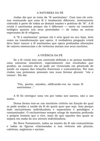 A NATUREZA DA FÉ
      Judas diz que se trata da "fé santíssima". Com isso ele está-
nos ensinando que essa fé é totalmente diferente, inteiramente
colocada à parte de todas as demais noções e práticas de "fé". A fé
cristã é santíssima porque ela é diferente — tanto no conteúdo
teológico quanto nos seus postulados — de todas as outras
expressões de fé religiosa.
     A "fé é santíssima" porque ela é sem igual no seu bojo, bem
como na transformação que opera. A verdadeira pregação cristã
deve fazer nascer a fé santíssima que opera profundas alterações
de valores existenciais e de vivências morais nos seus ouvintes.


                       A VIVÊNCIA DA FÉ
     Se a fé cristã tem um conteúdo definido e se possui também
uma natureza inimitável, especialmente nos resultados que
produz, no entanto ela só pode ser vivenciada em plenitude de
saúde no espaço das relações fraternais e comunitárias. Por isso
Judas usa pronomes pessoais nas suas formas plurais: "vós e
vossos". Ele diz:


       "Vós, porém, amados, edificando-vos na vossa fé
       santíssima..."


     A fé foi entregue uma vez por todas aos santos, não a um
santo.
     Dessa forma tem-se um excelente critério em função do qual
se pode avaliar a saúde da fé de quem quer que seja. Isso porque
todo exclusivismo individualista e separatista é patológico e
contaminador. O exclusivismo sempre atinge de maneira profunda
o próprio homem que o vive, mais do que aqueles dos quais se
separa em razão do seu intento individualista.
      No Novo Testamento, todas as noções da fé são comunitárias
e todas as figuras relacionadas à sua vivência são plurais,
coletivas, orgânicas e sociais:
 