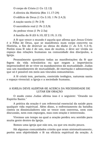 O corpo de Cristo (1 Co 12.12)
     A oliveira da História (Rm 11.17-24)
     O edifício de Deus (1 Co 3.10; 1 Pe 2.4,5)
     A nação santa (1 Pe 2.9)
     O sacerdócio real (1 Pe 2.5,9)
     As pedras vivas (1 Pe 2.5a)
     A família da fé (Gl 6.10; Ef 2.19; 3.15)
      A fé que vence o mundo é aquela que afirma que Jesus Cristo
é o Filho de Deus, que se manifestou num corpo concreto na
História, a fim de destruir as obras do diabo (1 Jo 5.5; 4.2-4).
Porém essa fé não é de um, mas de muitos, e deve ser vivida no
espaço das relações humanas na comunidade dos discípulos, a
Igreja.
     Pessoalmente questiono todas as manifestações da fé que
fogem da vida eclesiástica ou que negam a importância
imprescindível de se viver os mandamentos da mutualidade. Judas
usa um mandamento de mutualidade, de exortação e admoestação
que só é possível em meio aos vínculos comunitários.
     A fé cristã tem, portanto, conteúdo teológico, natureza santa
e espaço vivencial: a Igreja e a sociedade humana.


 A IGREJA DEVE ALERTAR-SE ACERCA DA NECESSIDADE DE
                  LUTAR EM ORAÇÃO
     O modo como Judas afirma isso é o seguinte: "Orando no
Espírito Santo."
     A prática da oração é um referencial essencial da saúde para
qualquer vida espiritual. Além disso, o enfrentamento da batalha
contra os dissimuladores não se vence com conversa, nem com
discussão, nem com expurgos, mas com oração e intercessão.
    Vivemos um tempo no qual a oração perdeu seu sentido para
muita gente dentro da Igreja.
     Somos uma igreja que não ora, ou que ora muito pouco.
    Há algumas comunidades cristãs que oram sistematicamente,
porém sem objetividade e fé na eficácia espiritual da oração. A
 