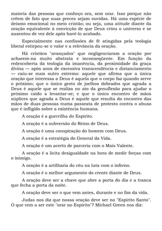 maioria das pessoas que conheço ora, sem orar. Isso porque não
crêem de fato que suas preces sejam ouvidas. Há uma espécie de
deísmo emocional no meio cristão; ou seja, uma atitude diante da
oração equivalente à convicção de que Deus criou o universo e se
ausentou de vez dele após havê-lo acabado.
      Especialmente nas confissões de fé atingidas pela teologia
liberal estirpou-se o valor e a relevância da oração.
     Há cristãos "avançados" que negligenciaram a oração por
acharem-na muito abstrata e inconseqüente. Em função da
redescoberta da teologia da imanência, da proximidade da graça
divina — após anos de excessiva transcendência e distanciamento
— caiu-se num outro extremo: aquele que afirma que a única
oração que interessa a Deus é aquela que o corpo faz quando serve
o próximo; que o único gesto de joelhos dobrados que agrada a
Deus é aquele que se realiza no ato da genuflexão para ajudar o
próximo caído a levantar-se; e que o único encontro de mãos
súplices que agrada a Deus é aquele que resulta do encontro das
mãos de duas pessoas numa passeata de protesto contra o abuso
que é infligido sobre a existência humana.
     A oração é a guerrilha do Espírito.
     A oração ê a subversão do Reino de Deus.
     A oração é uma conspiração do homem com Deus.
     A oração ê a estratégia do General da Vida.
     A oração é um acerto de parceria com o Mais Valente.
     A oração é a lícita desigualdade na hora de medir forças com
o inimigo.
     A oração é a artilharia do céu na luta com o inferno.
     A oração é o melhor argumento do crente diante de Deus.
     A oração deve ser a chave que abre a porta do dia e a tranca
que fecha a porta da noite.
     A oração deve ser o que vem antes, durante e no fim da vida.
    Judas nos diz que nossa oração deve ser no "Espírito Santo".
O que vem a ser este "orar no Espírito"? Michael Green nos diz:
 