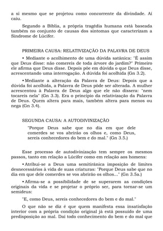 a si mesmo que se projetou como concorrente da divindade. Aí
caiu.
     Segundo a Bíblia, a própria tragédia humana está baseada
também no conjunto de causas dos sintomas que caracterizam a
Síndrome de Lúcifer.


     PRIMEIRA CAUSA: RELATIVIZAÇÃO DA PALAVRA DE DEUS
      • Mediante o acolhimento de uma dúvida satânica: "É assim
que Deus disse: não comereis de toda árvore do jardim?" Primeiro
ele afirma que Deus disse. Depois põe em dúvida o que Deus disse,
acrescentando uma interrogação. A dúvida foi acolhida (Gn 3.2).
     • Mediante a alteração da Palavra de Deus: Depois que a
dúvida foi acolhida, a Palavra de Deus pôde ser alterada. A mulher
acrescentou à Palavra de Deus algo que ele não dissera: "nem
tocareis nela" (Gn 3.3). Era o princípio da relativização da Palavra
de Deus. Quem altera para mais, também altera para menos ou
nega (Gn 3.4).


     SEGUNDA CAUSA: A AUTODIVINIZAÇÃO
       "Porque Deus sabe que no dia em que dele
       comerdes se vos abrirão os olhos e, como Deus,
       sereis conhecedores do bem e do mal." (Gn 3.5.)


     Esse processo de autodivinização tem sempre os mesmos
passos, tanto em relação a Lúcifer como em relação aos homens:
     • Atribui-se a Deus uma semitirânica imposição de limites
desnecessários à vida de suas criaturas: "Porque Deus sabe que no
dia em que dele comerdes se vos abrirão os olhos..." (Gn 3.5a.)
      • Afirma-se a possibilidade de se superarem as condições
originais da vida e se projetar o próprio ser, para tornar-se um
semideus:
     "E, como Deus, sereis conhecedores do bem e do mal."
      O que não se diz é que quem manifesta essa insatisfação
interior com a própria condição original já está possuído de uma
predisposição ao mal. Daí todo conhecimento do bem e do mal que
 