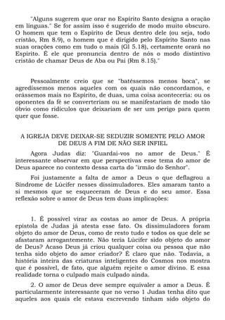 "Alguns sugerem que orar no Espírito Santo designa a oração
em línguas." Se for assim isso é sugerido de modo muito obscuro.
O homem que tem o Espírito de Deus dentro dele (ou seja, todo
cristão, Rm 8.9), o homem que é dirigido pelo Espírito Santo nas
suas orações como em tudo o mais (Gl 5.18), certamente orará no
Espírito. É ele que pronuncia dentro de nós o modo distintivo
cristão de chamar Deus de Aba ou Pai (Rm 8.15)."


     Pessoalmente creio que se "batêssemos menos boca", se
agredíssemos menos aqueles com os quais não concordamos, e
orássemos mais no Espírito, de duas, uma coisa aconteceria: ou os
oponentes da fé se converteriam ou se manifestariam de modo tão
óbvio como ridículos que deixariam de ser um perigo para quem
quer que fosse.


 A IGREJA DEVE DEIXAR-SE SEDUZIR SOMENTE PELO AMOR
           DE DEUS A FIM DE NÃO SER INFIEL
      Agora Judas diz: "Guardai-vos no amor de Deus." É
interessante observar em que perspectivas esse tema do amor de
Deus aparece no contexto dessa carta do "irmão do Senhor".
      Foi justamente a falta de amor a Deus o que deflagrou a
Síndrome de Lúcifer nesses dissimuladores. Eles amaram tanto a
si mesmos que se esqueceram de Deus e do seu amor. Essa
reflexão sobre o amor de Deus tem duas implicações:


      1. É possível virar as costas ao amor de Deus. A própria
epístola de Judas já atesta esse fato. Os dissimuladores foram
objeto do amor de Deus, como de resto tudo e todos os que dele se
afastaram arrogantemente. Não teria Lúcifer sido objeto do amor
de Deus? Acaso Deus já criou qualquer coisa ou pessoa que não
tenha sido objeto do amor criador? É claro que não. Todavia, a
história inteira das criaturas inteligentes do Cosmos nos mostra
que é possível, de fato, que alguém rejeite o amor divino. E essa
realidade torna o culpado mais culpado ainda.
     2. O amor de Deus deve sempre equivaler a amor a Deus. É
particularmente interessante que no verso 1 Judas tenha dito que
aqueles aos quais ele estava escrevendo tinham sido objeto do
 
