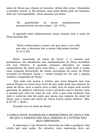 amor de Deus que chama os homens. Afinal eles eram "chamados
e amados" (verso 1). No entanto, esse amor divino pelo ser humano
deve ser correspondido. Jesus mesmo nos disse:


       "Se  guardardes     os   meus      mandamentos
       permanecereis no meu amor." (Jo 15.9.)


    O apóstolo João bidimensiona nossa relação com o amor de
Deus quando diz:


       "Nisto conhecemos o amor, em que deu a sua vida
       por nós; e devemos dar a nossa vida pelos irmãos."
       (1 Jo 3.16).


      Estar "guardado no amor de Deus" é o mesmo que
permanecer em obediência aos mandamentos de Deus revelados
em sua Palavra. E quando estamos aferrados ao nosso
compromisso de amor para com Deus — que nada mais é senão
uma resposta decorrente da nossa percepção do amor de Deus
revelado no Homem Jesus — então cumpre-se em nós a poesia
realista e inspirada de Paulo:
     "Em tudo isto temos a vitória, por meio daquele que nos
amou! Porque eu estou bem certo de que nada pode nos separar do
amor de Deus: nem a morte nem a vida; nem os anjos nem outros
governos ou poderes celestiais; nem o presente nem o futuro; nem
o mundo que está em cima de nós, nem o que está embaixo. Em
todo o universo não há nada que possa nos separar do amor de
Deus, que é nosso por meio de Jesus Cristo nosso Senhor." (Rm
8.37-39 — BLH.)
     Guardai-vos no amor de Deus!


A IGREJA DEVE AGARRAR-SE À MISERICÓRDIA DE DEUS A FIM
  DE QUE O PASSADO NÃO SEJA PERDIDO E O FUTURO NÃO
                  SEJA ARRUINADO.
      A esperança é um elemento essencial em toda e qualquer vida
cristã que seja sadia. No entanto, essa esperança deve ser
 