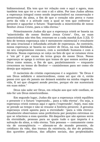 bidimensional. Ela tem que ter relação com o aqui e agora, mas
também tem que ter a ver com o ali e além. Por isso Judas afirma
a esperança integral como sendo imprescindível na conservação e
preservação da alma, a fim de que o coração não perca o rumo
certo da vida e a atitude com a qual se tem que enfrentar o
presente e aguardar o futuro: "Esperando a misericórdia de nosso
Senhor Jesus Cristo, para a vida eterna."
      Primeiramente Judas diz que a esperança cristã se baseia na
"misericórdia do nosso Senhor Jesus Cristo". Ora, as suas
misericórdias não têm fim; renovam-se a cada manhã (Lm 3.22). O
fato de termos esperança não é meramente existencial e resultante
de uma irracional e infundada atitude de esperança. Ao contrário,
nossa esperança se baseia no caráter de Deus, na sua fidelidade,
no seu compromisso conosco, com a sociedade humana e com a
História. Nossa esperança se calça no fato de que se estamos vivos
e "em pé" é por causa da terna graça do nosso Deus. Nossa
esperança se apega à certeza que temos de que somos aceitos por
Deus como somos, a fim de que, paulatinamente — enquanto
crescemos no temor do Senhor — caminhemos para ser como ele
deseja que sejamos.
      O raciocínio do cristão esperançoso é o seguinte: "Se Deus é
um Deus solidário e misericordioso, como sei que ele é, então
posso crer que ele jamais me deixará sozinho na minha viagem da
vida, E sei que chegarei aonde preciso, porque ele me sustentará
em suas mãos."
     Deus não sabe ser Deus, em relação aos que nele confiam, se
não for um Deus misericordioso.
      Em segundo lugar, Judas diz que a esperança cristã equilibra
o presente e o futuro "esperando... para a vida eterna". Ou seja, a
esperança cristã começa aqui e agora ("esperando", hoje), mas não
se prende ao tempo e não se resume à história presente. A genuína
esperança cristã aponta para a eternidade: "para a vida eterna".
Atualmente observamos uma preferência por posições extremas no
que se relaciona a essa questão. Há daqueles que são apenas seres
da eternidade, pessoas para as quais tudo o que importa é a
salvação da alma, a vida eterna. Tais pessoas — comumente como
via de conseqüência — alienam-se do mundo presente, do
cotidiano da vida, das tramas da existência, da dor do próximo,
das questões políticas, das aflições sociais, das perplexidades
 