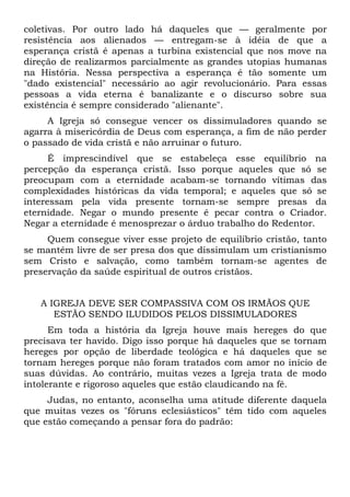 coletivas. Por outro lado há daqueles que — geralmente por
resistência aos alienados — entregam-se à idéia de que a
esperança cristã é apenas a turbina existencial que nos move na
direção de realizarmos parcialmente as grandes utopias humanas
na História. Nessa perspectiva a esperança é tão somente um
"dado existencial" necessário ao agir revolucionário. Para essas
pessoas a vida eterna é banalizante e o discurso sobre sua
existência é sempre considerado "alienante".
     A Igreja só consegue vencer os dissimuladores quando se
agarra à misericórdia de Deus com esperança, a fim de não perder
o passado de vida cristã e não arruinar o futuro.
      É imprescindível que se estabeleça esse equilíbrio na
percepção da esperança cristã. Isso porque aqueles que só se
preocupam com a eternidade acabam-se tornando vítimas das
complexidades históricas da vida temporal; e aqueles que só se
interessam pela vida presente tornam-se sempre presas da
eternidade. Negar o mundo presente é pecar contra o Criador.
Negar a eternidade é menosprezar o árduo trabalho do Redentor.
     Quem consegue viver esse projeto de equilíbrio cristão, tanto
se mantém livre de ser presa dos que dissimulam um cristianismo
sem Cristo e salvação, como também tornam-se agentes de
preservação da saúde espiritual de outros cristãos.


   A IGREJA DEVE SER COMPASSIVA COM OS IRMÃOS QUE
      ESTÃO SENDO ILUDIDOS PELOS DISSIMULADORES
      Em toda a história da Igreja houve mais hereges do que
precisava ter havido. Digo isso porque há daqueles que se tornam
hereges por opção de liberdade teológica e há daqueles que se
tornam hereges porque não foram tratados com amor no início de
suas dúvidas. Ao contrário, muitas vezes a Igreja trata de modo
intolerante e rigoroso aqueles que estão claudicando na fé.
     Judas, no entanto, aconselha uma atitude diferente daquela
que muitas vezes os "fóruns eclesiásticos" têm tido com aqueles
que estão começando a pensar fora do padrão:
 