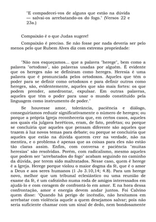 "E compadecei-vos de alguns que estão na dúvida
       — salvai-os arrebatando-os do fogo." (Versos 22 e
       23a.)


     Compaixão é o que Judas sugere!
    Compaixão é preciso. Se não fosse por nada deveria ser pelo
menos pelo que Rubem Alves diz com extrema propriedade:


     "Não nos esqueçamos... que a palavra "herege", bem como a
palavra "ortodoxo", são palavras usadas por alguém. É evidente
que os hereges não se definiram como hereges. Heresia é uma
palavra que é pronunciada pelos ortodoxos. Aqueles que têm o
poder para se definir como ortodoxos e para definir outros como
hereges, são, evidentemente, aqueles que são mais fortes: os que
podem prender, amedrontar, expulsar. Em outras palavras,
aqueles que têm o poder para usar o mundo constituído pela
linguagem como instrumento de poder."
      Se houvesse amor, tolerância, paciência e diálogo,
conseguiríamos reduzir significativamente o número de hereges; ou
porque a própria Igreja reconheceria que, em certos casos, aqueles
aos quais ela julgava heréticos, eram, de fato, profetas; ou porque
se concluiria que aqueles que pensam diferente são aqueles que
trazem à luz novos temas para debate; ou porque se concluiria que
aqueles que estão na dúvida querem crer na verdade, não na
mentira, e o problema é apenas que as coisas para eles não estão
tão claras assim. Enfim, com conversa e paciência "muitas
heresias" são resolvidas. Porém, com radicalismo, mesmo aqueles
que podem ser "arrebatados do fogo" acabam seguindo no caminho
da dúvida, por terem sido maltratados. Nesse caso, quem é herege
é a Igreja. Herege porque violou o maior dogma da fé, que é o amor
a Deus e aos seres humanos (1 Jo 3.10,14; 4.8). Para um herege
novo, melhor que um tribunal eclesiástico ou uma reunião de
exame da fé, é um cafezinho numa roda de amigos interessados em
ajudá-lo e com coragem de confrontá-lo em amor. E na hora dessa
confrontação, amor e energia devem andar juntos. Foi Calvino
quem disse: "Quando há perigo de incêndio, não hesitamos em
arrebatar com violência aquele a quem desejamos salvar; pois não
seria suficiente chamar com um sinal de dedo, nem bondosamente
 