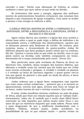 estender a mão." Porém essa afirmação de Calvino se realiza
mediante o amor que quer salvar os que estão na dúvida.
     Se tivéssemos tido amor e energia, algumas das melhores
mentes do protestantismo brasileiro certamente não estariam fora
daquilo a que chamamos de igreja evangélica. Com amor se acolhe
a pessoa e com energia se enfrenta a idéia.


  A IGREJA PRECISA MANTER-SE ENTRE A COMPAIXÃO E A
SANTIDADE, ENTRE A INDULGÊNCIA E A DISCIPLINA, ENTRE O
                 PECADO E O PECADOR
      Agora Judas oferece aos cristãos e à Igreja dos seus sonhos a
última base sobre a qual se pode erigir a defesa do indivíduo e da
comunidade contra a infiltração dos dissimuladores, aqueles que
se deixaram possuir pela Síndrome de Lúcifer. No entanto, para
surpresa nossa, a recomendação do pastor-profeta Judas foi
diferente daquela que faria qualquer pastor zeloso que eu conheça.
Ele diz: "Quanto a outros (não os que estão na dúvida, mas os que
põem outros na dúvida), sede também compassivos em temor,
detestando até a roupa contaminada pela carne." (Verso 23.)
     Meu particular amor pela revelação da Palavra de Deus na
Escritura vem, também, dessa coragem dos homens bíblicos, que
afirmam a verdade como tal, mesmo que ela tenha que ser vivida
num terreno arriscado e perigoso. A verdade é verdade na planície
e é verdade na beira do barranco íngreme; e quem quiser vivê-la
tem que gostar da planície e não pode ter medo da altura, à beira
do despenhadeiro.
     Judas ordenou que a Igreja fosse compassiva com aqueles
que eram como rochas submersas..., pastores que a si mesmos se
apascentavam, nuvens sem água, árvores sem fruto no tempo de
os haver, ondas bravias do mar e estrelas errantes. Que coisa!
      E mais: Judas manifesta extrema confiança na ação da graça
de Deus, ainda que fosse em relação àqueles que já "sabiam tudo",
teoricamente, sobre ela. É verdade que é muito mais difícil haver
conversão na vida daqueles que sabem muito sobre Deus e seu
amor do que na existência daqueles que nada sabem. Pouca coisa
é mais desgraçada do que a indiferente familiaridade com o
Sublime. Todavia, mesmo assim, Judas acreditava na
possibilidade de que os que sabiam muito — porém viviam na
 
