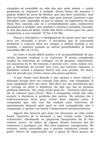 estupidez só entendida na vida dos que nada sabem — ainda
pudessem se converter à verdade. Dessa forma ele encarna o
padrão bíblico do servo do Senhor, que não deve contender, mas
deve ser brando para com todos, apto para instruir, paciente; e que
disciplina com "mansidão os que se opõem, na expectativa de que
Deus lhes conceda não só o arrependimento para conhecerem
plenamente a verdade, mas também o retorno à sensatez, livrando-
se eles dos laços do diabo, tendo sido feitos cativos para ele, para
cumprirem a sua vontade" (2 Tm 2.24-26).
    Nunca a disciplina e o desligamento de quem quer que seja
deve ser efetuado a priori. A disciplina que se concretiza
mediante a ruptura deve ser sempre a última medida a ser
tomada, e somente quando as outras possibilidades já foram
exauridas (Mt 18.15-21).
     As vezes é muito difícil manter a fé na possibilidade de que
certas pessoas venham a se converter. É muito complicado
confiar na conversão de "teólogos" ou de pessoas "experientes"
em assuntos da fé. No entanto, é preciso crer, como Judas cria,
que a Síndrome de Lúcifer tem cura nos homens. Somente a
blasfêmia contra o Espírito Santo não tem perdão. No mais,
não há pecado que Cristo Jesus não possa perdoar.
     O que Judas está dizendo é que mesmo o mais radical e
alienado herege deve ser tratado com amor, com compaixão. E
essa compaixão deve ser ativa. Não deve ser um sentimento que
se carrega no peito à distância, do tipo que faz as pessoas
piedosas dizerem: "Ah, como tenho pena do... Gostaria tanto que
ele se voltasse para Deus!" Não! A compaixão cristã não sabe
assistir à distância a perdição dos outros. No mínimo ela é
suficientemente ativa para tentar fazer alguma coisa. A
compaixão que não nos faz realizar atos concretos de
aproximação daquele pelo qual se está compadecido não é
compaixão, é apenas um banal e dispensável sentimentalismo.
     Alguns dos homens que mais me chocaram na vida cristã
foram "pastores de si mesmos" e que viviam como "rochas
submersas" afundando os pequenos barquinhos da fé dos
crentes novos. As ações de alguns desses homens são de
estarrecer a qualquer um. São atos nojentos, repugnantes. No
entanto, tenho entendido que é preciso continuar crendo no
poder efetivo de regeneração que a graça de Deus possui, de
 