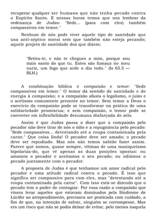 recuperar qualquer ser humano que não tenha pecado contra
o Espírito Santo. E nessas horas temos que nos lembrar da
ordenança de Judas: "Sede... (para com eles) também
compassivos em temor."
    Nenhum de nós pode viver aquele tipo de santidade que
usa anti-séptico morai sem que também não esteja pecando;
aquele projeto de santidade dos que dizem:


       "Retira-te, e não te chegues a mim, porque sou
       mais santo do que tu. Estes são fumaça no meu
       nariz, um fogo que arde o dia todo." (Is 65.5 —
       BLH.)


     A combinação bíblica é compaixão e temor: "Sede
compassivos em temor." O temor dá sentido de santidade e de
energia à compaixão; e a compaixão afasta o legalismo, o juízo e
o acetismo comumente presente no temor. Sem temor a Deus o
exercício da compaixão pode se transformar na prática de uma
solidariedade promíscua; e sem compaixão, o temor pode se
converter em inflexibilidade desumana disfarçada de zelo.
     Assim é que Judas passa a dizer que a compaixão pelo
pecador não deve tirar de nós o ódio e a repugnância pelo pecado:
"Sede compassivos... detestando até a roupa contaminada pela
carne." Que coisa linda! O pecador deve ser amado; o pecado
deve ser repudiado. Mas nós não temos sabido fazer assim.
Parece que somos, quase sempre, vítimas de uma maniqueísmo
bipolariza-do, que vê apenas as duas posições opostas: ou
amamos o pecador e aceitamos o seu pecado; ou odiámos o
pecado juntamente com o pecador.
     A proposta de Judas é que tenhamos um amor radical pelo
pecador e uma atitude radical contra o pecado. É isso que
significa ser compassivo para com eles, mas "detestando até a
roupa contaminada pela carne". Com isso está-se dizendo que o
pecado tem o poder de contagiar. Por essa razão a compaixão que
visava levar aqueles que estavam dominados pela Síndrome de
Lúcifer ao arrependimento, precisava ser praticada com cuidado, a
fim de que, na intenção de salvar, ninguém se corrompesse, Mas
era um risco que não se podia deixar de evitar, pelo menos naquela
 