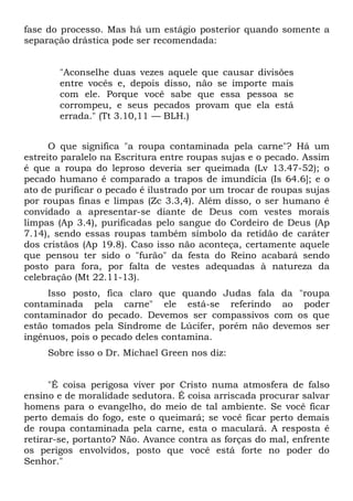 fase do processo. Mas há um estágio posterior quando somente a
separação drástica pode ser recomendada:


       "Aconselhe duas vezes aquele que causar divisões
       entre vocês e, depois disso, não se importe mais
       com ele. Porque você sabe que essa pessoa se
       corrompeu, e seus pecados provam que ela está
       errada." (Tt 3.10,11 — BLH.)


      O que significa "a roupa contaminada pela carne"? Há um
estreito paralelo na Escritura entre roupas sujas e o pecado. Assim
é que a roupa do leproso deveria ser queimada (Lv 13.47-52); o
pecado humano é comparado a trapos de imundícia (Is 64.6]; e o
ato de purificar o pecado é ilustrado por um trocar de roupas sujas
por roupas finas e limpas (Zc 3.3,4). Além disso, o ser humano ê
convidado a apresentar-se diante de Deus com vestes morais
limpas (Ap 3.4), purificadas pelo sangue do Cordeiro de Deus (Ap
7.14), sendo essas roupas também símbolo da retidão de caráter
dos cristãos (Ap 19.8). Caso isso não aconteça, certamente aquele
que pensou ter sido o "furão" da festa do Reino acabará sendo
posto para fora, por falta de vestes adequadas à natureza da
celebração (Mt 22.11-13).
     Isso posto, fica claro que quando Judas fala da "roupa
contaminada pela carne" ele está-se referindo ao poder
contaminador do pecado. Devemos ser compassivos com os que
estão tomados pela Síndrome de Lúcifer, porém não devemos ser
ingênuos, pois o pecado deles contamina.
     Sobre isso o Dr. Michael Green nos diz:


      "É coisa perigosa viver por Cristo numa atmosfera de falso
ensino e de moralidade sedutora. É coisa arriscada procurar salvar
homens para o evangelho, do meio de tal ambiente. Se você ficar
perto demais do fogo, este o queimará; se você ficar perto demais
de roupa contaminada pela carne, esta o maculará. A resposta é
retirar-se, portanto? Não. Avance contra as forças do mal, enfrente
os perigos envolvidos, posto que você está forte no poder do
Senhor."
 