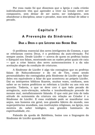 Por essa razão foi que dissemos que a Igreja e cada cristão
individualmente têm que aprender a viver na tensão entre ser
compassivo, sem deixar de ser santo; ser indulgente, sem
abandonar a disciplina; amar o pecador, mas sem deixar de odiar o
pecado.



                           Capítulo 7

            A Prevenção da Síndrome:

         DAR   A   DEUS   O QUE   LÚCIFER   NÃO   SOUBE DAR

     O problema essencial dos seres inteligentes do Cosmos, e que
se rebelaram contra Deus, é o problema da auto-elevação. Foi
sempre assim. Desde Lúcifer — acerca de quem os profetas Isaías
e Ezequiel nos falam, mostrando-nos as razões pelas quais ele caiu
— que a crise básica dos seres autoconscientes é a da não
aceitação alegre da condição de criaturas.
      A Síndrome de Lúcifer é algo tão contagioso que os profetas
falam de Nabucodonosor e do rei de Tiro, como sendo
personalidades tão contagiadas pela Síndrome de Lúcifer que falar
deles era equivalente a falar do que aconteceu ao próprio Lúcifer.
Daí os intérpretes bíblicos ficarem, muitas vezes, confusos, sem
saber se os textos proféticos se referiam a Lúcifer ou aos reis em
questão. Todavia, o que se deve crer é que todo pecado de
arrogância, auto-elevação, soberba e insubordinação procede do
mesmo mal, metafisicamente falando. O que está por trás de toda
atitude de autonomia da criatura em relação ao Criador é a
Síndrome de Lúcifer. E essa realidade pode se manifestar nos
anjos, nos homens em geral, nos grandes líderes do mundo, nas
superpotências mundiais, nas instituições religiosas, na Igreja, nos
mestres do saber teológico, nos grandes luminares da
espiritualidade, etc.
     Falando da queda de Babilônia, Isaías usa a linguagem da
Síndrome de Lúcifer quando diz:
 