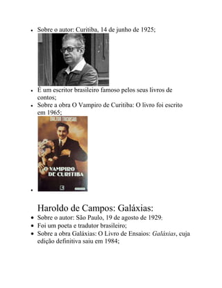Sobre o autor: Curitiba, 14 de junho de 1925;
É um escritor brasileiro famoso pelos seus livros de
contos;
Sobre a obra O Vampiro de Curitiba: O livro foi escrito
em 1965;
Haroldo de Campos: Galáxias:
Sobre o autor: São Paulo, 19 de agosto de 1929;
Foi um poeta e tradutor brasileiro;
Sobre a obra Galáxias: O Livro de Ensaios: Galáxias, cuja
edição definitiva saiu em 1984;
 