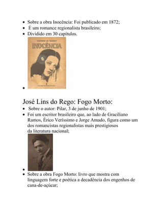 Sobre a obra Inocência: Foi publicado em 1872;
É um romance regionalista brasileiro;
Dividido em 30 capítulos.
José Lins do Rego: Fogo Morto:
Sobre o autor: Pilar, 3 de junho de 1901;
Foi um escritor brasileiro que, ao lado de Graciliano
Ramos, Érico Veríssimo e Jorge Amado, figura como um
dos romancistas regionalistas mais prestigiosos
da literatura nacional;
Sobre a obra Fogo Morto: livro que mostra com
linguagem forte e poética a decadência dos engenhos de
cana-de-açúcar;
 