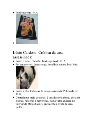 Publicado em 1943;
Lúcio Cardoso: Crônica da casa
assassinada:
Sobre o autor: Curvelo, 14 de agosto de 1912;
Foi um escritor, dramaturgo, jornalista e poeta brasileiro;
Sobre a obra Crônicas da casa assassinada: Publicada em
1959;
Contada por meio de cartas, é uma história densa, cheia de
ciúmes, rancores e perversões, numa velha chácara no
interior de Minas Gerais, que recebe a visita de uma
mulher;
 