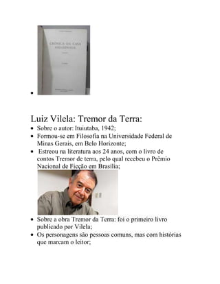 Luiz Vilela: Tremor da Terra:
Sobre o autor: Ituiutaba, 1942;
Formou-se em Filosofia na Universidade Federal de
Minas Gerais, em Belo Horizonte;
Estreou na literatura aos 24 anos, com o livro de
contos Tremor de terra, pelo qual recebeu o Prêmio
Nacional de Ficção em Brasília;
Sobre a obra Tremor da Terra: foi o primeiro livro
publicado por Vilela;
Os personagens são pessoas comuns, mas com histórias
que marcam o leitor;
 