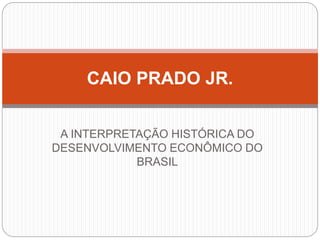 A INTERPRETAÇÃO HISTÓRICA DO
DESENVOLVIMENTO ECONÔMICO DO
BRASIL
CAIO PRADO JR.
 