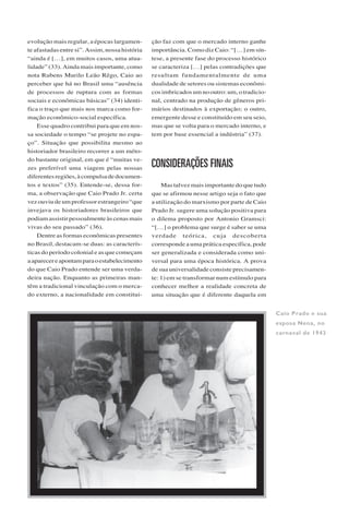 R E V I S T A U S P, S Ã O P A U L O ( 3 8 ) : 6 4 - 7 7 , J U N H O / A G O S T O 1 9 9 8 73
evolução mais regular, a épocas largamen-
te afastadas entre si”. Assim, nossa história
“ainda é […], em muitos casos, uma atua-
lidade” (33). Ainda mais importante, como
nota Rubens Murilo Leão Rêgo, Caio ao
perceber que há no Brasil uma “ausência
de processos de ruptura com as formas
sociais e econômicas básicas” (34) identi-
fica o traço que mais nos marca como for-
mação econômico-social específica.
Esse quadro contribui para que em nos-
sa sociedade o tempo “se projete no espa-
ço”. Situação que possibilita mesmo ao
historiador brasileiro recorrer a um méto-
do bastante original, em que é “muitas ve-
zes preferível uma viagem pelas nossas
diferentesregiões,àcompulsadedocumen-
tos e textos” (35). Entende-se, dessa for-
ma, a observação que Caio Prado Jr. certa
vez ouviu de um professor estrangeiro “que
invejava os historiadores brasileiros que
podiam assistir pessoalmente às cenas mais
vivas do seu passado” (36).
Dentre as formas econômicas presentes
no Brasil, destacam-se duas: as caracterís-
ticas do período colonial e as que começam
aaparecereapontamparaoestabelecimento
do que Caio Prado entende ser uma verda-
deira nação. Enquanto as primeiras man-
têm a tradicional vinculação com o merca-
do externo, a nacionalidade em constitui-
ção faz com que o mercado interno ganhe
importância. Como diz Caio: “[…] em sín-
tese, a presente fase do processo histórico
se caracteriza […] pelas contradições que
resultam fundamentalmente de uma
dualidade de setores ou sistemas econômi-
cos imbricados um no outro: um, o tradicio-
nal, centrado na produção de gêneros pri-
mários destinados à exportação; o outro,
emergente desse e constituído em seu seio,
mas que se volta para o mercado interno, e
tem por base essencial a indústria” (37).
CONSIDERAÇÕES FINAIS
Mas talvez mais importante do que tudo
que se afirmou nesse artigo seja o fato que
a utilização do marxismo por parte de Caio
Prado Jr. sugere uma solução positiva para
o dilema proposto por Antonio Gramsci:
“[…] o problema que surge é saber se uma
verdade teórica, cuja descoberta
corresponde a uma prática específica, pode
ser generalizada e considerada como uni-
versal para uma época histórica. A prova
de sua universalidade consiste precisamen-
te: 1) em se transformar num estímulo para
conhecer melhor a realidade concreta de
uma situação que é diferente daquela em
Caio Prado e sua
esposa Nena, no
carnaval de 1943
 