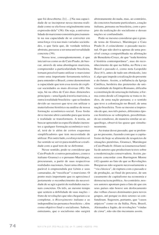 74 R E V I S T A U S P, S Ã O P A U L O ( 3 8 ) : 6 4 - 7 7 , J U N H O / A G O S T O 1 9 9 8
que foi descoberta; 2) […] Na sua capaci-
dade de se incorporar nessa mesma reali-
dade como se ela fosse originalmente uma
expressão dela” (38). Ou seja, a universa-
lidadedomarxismoconsistiriaprecisamen-
te na sua capacidade de se converter em
uma força viva nas mais variadas socieda-
des, o que faria que, de verdade teórica
abstrata, passasse a ser uma universalidade
concreta (39).
Nossa tese, conseqüentemente, é que
iniciativas como as de Caio Prado, de bus-
car, através de uma abordagem marxista,
compreender a particularidade brasileira,
tornam possível tanto utilizar o marxismo
como uma importante ferramenta teórica
para entender o Brasil, como demonstram
a capacidade que tem essa teoria de expli-
car sociedades as mais diversas (40). Ou
seja, há na obra de Caio duas dimensões
principais – uma ligada à teoria marxista, a
outra à realidade brasileira – que se fundem
devido ao sucesso que teve em utilizar o
materialismo histórico na análise de nossa
formação econômico-social. Essa fusão
deve mesmo abrir caminho para que teoria
e realidade se transformem. A teoria, ao
buscarapreenderasespecificidadesineren-
tes a qualquer formação econômico-soci-
al, terá de ir além de certos esquemas
simplificadores que tem necessidade de
utilizar. Por outro lado, o esforço teórico só
faz sentido se servir para modificar a reali-
dade com a qual tem de se defrontar.
Nesse sentido, pode-se considerar que
Caio Prado Jr. e outros pensadores, como o
italiano Gramsci e o peruano Mariátegui,
procuraram, a partir de suas respectivas
realidades nacionais, fazer uma obra com-
parável à empreendida por Lênin e seus
camaradas, de “russificar” o marxismo. O
ponto mais importante que os aproxima é
justamente o reconhecimento da necessi-
dade de se agir a partir de realidades nacio-
nais concretas. Os três, ao mesmo tempo
que sentem a debilidade de suas nações –
fruto de revoluções que não chegaram a se
completar, o Risorgimento italiano e as
independências peruana e brasileira –, têm
como objetivo final o socialismo. Sabem,
entretanto, que o socialismo não surgirá
abstratamente do nada, mas, ao contrário,
de concretos bastante particulares, a nação
italiana, peruana ou brasileira, com o pro-
jeto da realização do socialismo e dessas
nações se confundindo.
Pode-se mesmo considerar que o gran-
de tema de Gramsci, Mariátegui e Caio
Prado Jr. é coincidente: o passado nacio-
nal. O que não deriva apenas de uma pos-
sível crença compartilhada na afirmação
de Benedetto Croce, de que “toda história
é história contemporânea”, mas do reco-
nhecimento de que na Itália, no Peru e no
Brasil o passado é, como nota Leopoldo
Zea (41), antes de tudo um obstáculo, isto
é, algo que impede a realização do presente
e do futuro. Assim, a influência da Igreja
Católica, herdeira das pretensões de uni-
versalidade do Império Romano, dificulta
a constituição de uma nação italiana; a for-
ma como desde a Conquista se trata os ín-
dios, de uma nação peruana; e o sentido
que teve a colonização no Brasil, de uma
nação brasileira. Tem-se mesmo a impres-
são de que, nos três países, diferentes épo-
cas históricas se sobrepõem, possibilitan-
do ao estudioso, de maneira similar ao ar-
queólogo, observá-las quase que simulta-
neamente.
Ao tratar desse passado, que se prolon-
ga no presente, fazendo com que o capita-
lismo de hoje se alimente de resquícios de
situações pretéritas, Gramsci, Mariátegui
e Caio Prado Jr. filiam-se à numerosa famí-
lia de autores que produziram textos sobre
a modernização conservadora. Assim, pa-
recem concordar com Barrington Moore
(42) quanto ao fato de que as Revoluções
Burguesas não seguem necessariamente a
“via clássica”, de ruptura com o passado e
de produção, ao final do percurso, de um
casamento de capitalismo na economia e
democracia na política. Ao contrário, nos-
sos autores apontam para o fato de que em
seus países não houve um deslocamento
das velhas classes dominantes para novos
grupos, até porque os dois setores se con-
fundiram. Sugerem, portanto, que “casos
atípicos” como os da Itália, Peru, Brasil,
Alemanha e Japão, de revoluções “vindas
de cima”, não são tão incomuns assim.
 