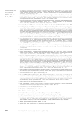 76 R E V I S T A U S P, S Ã O P A U L O ( 3 8 ) : 6 4 - 7 7 , J U N H O / A G O S T O 1 9 9 8
a da Rússia do final do século passado e a do Brasil de desde a independência, acentuada pela abolição, o antagonismo entre diferentes situações
econômicas, presente em toda formação econômico-social, se apresente de maneira mais clara. Sobre formação econômico-social e a polêmica
a respeito da categoria ver: Cesare Luporini e Emilio Sereni, El Concepto de Formación Economico-Social, Buenos Aires, Ediciones Passado y
Presente, 1973, especialmente o artigo de Labica.
Caio Prado, entretanto, ao falar da formação econômico-social brasileira, toma, em geral, o cuidado de não utilizar a expressão “modo de
produção” para se referir às diferentes formas econômicas aqui presentes. Faz isso corretamente, devido à dificuldade de caracterizá-las
propriamente como modos de produção. A idéia principal por trás da categoria de formação econômico-social, o convívio entre situações
econômicas diferentes, está, contudo, claramente presente na análise de Caio da sociedade brasileira.
22 Como nota Mármora, “a práxis dos marxistas em relação à questão nacional esteve orientada sucessivamente por dois paradigmas principais:
o internacionalismo proletário e o nacionalismo antiimperialista” (Mármora, op. cit., p. 12). Ambos correspondem a duas fases históricas bem
precisas: a constituição do proletariado na Europa do século passado e à descolonização deste século.
23 Antonio Candido, “A Força do Concreto”, in Maria Angela D’Incao, História e Ideal – Ensaios sobre Caio Prado Jr., São Paulo, Brasiliense, 1989.
24 Carlos Nelson Coutinho, “Uma Via Não-clássica para o Capitalismo”, in D’Incao, História e Ideal, op. cit. Este autor dá como exemplos da ignorância
marxista de Caio Prado Jr. sua não utilização do conceito de modo de produção ao analisar o sistema colonial brasileiro e de capitalismo de Estado
ao discutir o papel do aparelho de Estado no nosso desenvolvimento capitalista. Pode-se considerar, porém, que há um certo formalismo daqueles
que fazem questão de definir um modo de produção colonial, seja ele considerado como feudal ou escravista, já que ao insistirem na necessidade
de se privilegiar a análise das relações de produção dos tempos coloniais acabam por esquecer que o mais importante nessa época eram relações
de circulação (no caso, externas a ela), no quadro da acumulação primitiva de capital. Caio Prado Jr., portanto, não chega a resolver o impasse
teórico da conceituação do modo de produção colonial, mas evita equívocos, como o de considerar o Brasil como capitalista desde sempre ou
caracterizar o que existia aqui como um modo de produção específico. No entanto, chama a atenção principalmente para a questão fundamental
do período colonial: o peso que têm fatores externos no desenvolvimento da sociedade então em formação.
25 Mesmo que considere acertadamente em Formação do Brasil Contemporâneo que o papel da superestrutura seja menor numa sociedade assentada
na escravidão, é capaz de notar que “no grande domínio (desenvolvem-se) um conjunto de relações diferentes das de simples propriedade
escravista e exploração econômica. Relações mais amenas, mais humanas, que envolvem toda sorte de sentimentos afetivos. E se de um lado
estas novas relações abrandam o poder absoluto e o rigor da autoridade do proprietário, doutro elas a reforçam, porque a tornam mais consentida
e aceita por todos” (Prado Jr., Formação do Brasil Contemporâneo, op. cit., p. 289).
26 Mas, como bom observador que é, Caio é capaz de notar, mesmo na economia e na sociedade brasileiras, traços que apontam para essa
nacionalidade em constituição. Os traços mais relevantes são: o incremento do mercado interno e, por reflexo, do setor que chama de inorgânico
de nossa sociedade.
27 Prado Jr., Formação do Brasil Contemporâneo, op. cit., p. 19.
28 Assinala o historiador paulista: “[…] nota-se que emprego esta expressão ‘sistema colonial’, não no sentido restrito de regime de colônia, de
subordinação política e administrativa à metrópole; mas no conjunto de caracteres e elementos econômicos, sociais e políticos que constituem
a obra aqui realizada pela colonização, e que deram no Brasil” (Prado Jr., Formação do Brasil Contemporâneo, op. cit., p. 358).
29 Mas para que a análise de Caio Prado Jr. sobre a colônia brasileira fosse realmente completa, ela não deveria se ater apenas ao Brasil, mas mostrar
como o funcionamento de nosso sistema colonial se articula no movimento mais geral do capital, particularmente no momento de passagem
do feudalismo para o capitalismo. É verdade que, em praticamente todos os trabalhos de nosso autor sobre o sistema colonial, está sugerido
o papel que ele desempenha no quadro mais amplo do capitalismo mercantil, mas não chega a demonstrá-lo de forma exaustiva. Quem faz isso,
seguindo as pistas deixadas pelo mestre, é seu discípulo Fernando Novais, que mostra como a colonização “organiza-se no sentido de promover
a primitiva acumulação nos quadros da economia européia. […] É esse sentido profundo que articula todas as peças do sistema” (Novais, Portugal
e Brasil na Crise do Antigo Regime Colonial (1777-1808), São Paulo, Hucitec, 1995, p. 97). Nesse quadro mais amplo, o grande interesse das colônias
está em revelar, de forma mais clara, o que está encoberto nas metrópoles. Assim, a escravidão sans phrase do Novo Mundo revela o que é
realmente o trabalho assalariado, forma de escravidão disfarçada, que prevalece na metrópole. Entende-se, dessa forma, a afirmação de Marx
sobre um tal de E. G. Wakefield, que não teria como “grande mérito […] ter descoberto algo novo sobre as colônias, mas ter descoberto nas
colônias a verdade sobre as condições capitalistas da metrópole” (Marx, O Capital, v. I, São Paulo, Abril Cultural, 1982, p. 296).
30 Sobre a civilização particular que a escravidão pode formar, ver: Eugene Genovese,The World the Slaveholders Made, Hanover, Wesleyan University
Press, 1988. Como o próprio título do livro sugere e o historiador americano admite, sua análise é bastante influenciada por Gilberto Freyre.
31 Prado Jr., História Econômica do Brasil, São Paulo, Brasiliense, 1985, p. 140.
32 Idem, Evolução Política do Brasil, São Paulo, Brasiliense, 1987, p. 67. Coerentemente, Caio Prado Jr. considera que “de maior projeção ainda (do
que a formação do Estado nacional), no que diz respeito à transformação da antiga colônia em coletividade nacional integrada e organizada, são
estes primeiros passos decisivos da incorporação efetiva da massa trabalhadora à sociedade brasileira que consistem na supressão do tráfico
africano (1850) e seus corolários naturais: o estímulo à imigração européia de trabalhadores destinados a suprir a falta de mão-de-obra provocada
pela supressão daquele tráfico, e a abolição da escravidão” (Prado Jr., História e Desenvolvimento, São Paulo, Brasiliense, 1989, p. 84).
33 Prado Jr., Diretrizes para uma Política Econômica Brasileira, op. cit., p. 6.
34 Rubens Murilo Leão Rêgo, O Sentimento do Brasil: Caio Prado Jr. – Continuidade e Mudanças no Desenvolvimento da Sociedade Brasileira, tese de
doutoramento apresentada no Departamento de Sociologia da Universidade de São Paulo, 1995, p. 237.
35 Prado Jr., Diretrizes para uma Política Econômica Brasileira, op. cit., p. 30.
36 Idem, Formação do Brasil Contemporâneo, op. cit., p. 12.
37 Idem, História e Desenvolvimento, op. cit., p. 131.
38 Gramsci, Escritos Politicos, sem indicação de tradutor, Mexico DF, Ediciones Passado y Presente, 1977, p. 201.
39 Aricó, Mariátegui y los Origenes del Marxismo Latino Americano, Mexico DF, Ediciones Passado y Presente, 1978.
40 Uma coisa é dizer que a explicação de Marx sobre o capitalismo corresponde a certas condições específicas, outra é afirmar que seu método
tem uma validade que vai além dessas condições. Assim, mesmo que boa parte das descobertas de Marx tenham como referência básica a
Inglaterra vitoriana, a forma como ele chegou a estas descobertas pode ser útil para a compreensão de outras épocas e sociedades.
41 Leopoldo Zea, El Pensamiento Latino-Americano, Barcelona, Ariel, 1976.
42 Barrington Moore, Origens Sociais da Ditadura e da Democracia, São Paulo, Martins Fontes, 1983.
Na outra página,
fazenda Pau
D'Alho, em São
Paulo, 1960
 