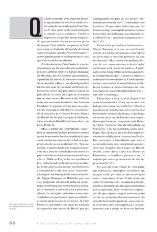 66 R E V I S T A U S P, S Ã O P A U L O ( 3 8 ) : 6 4 - 7 7 , J U N H O / A G O S T O 1 9 9 8
uando comentei com algumas pesso-
as que pretendia escrever minha dis-
sertação de mestrado sobre Caio Pra-
do Jr., boa parte delas mal conseguiu
disfarçar sua estranheza. Tenho a
impressão de que devem ter imagina-
do que um estudo desses seria uma perda
de tempo. Essa atitude me parece refletir
uma imagem bastante difundida de nosso
autor em alguns círculos “bem pensantes”:
comoalguémquetevesuaimportância,mas
que é de certa forma datado.
A relevância de Caio Prado Jr. é reco-
nhecida por ser ele considerado, juntamen-
te com Gilberto Freyre e Sérgio Buarque
de Holanda, um dos autores que inaugura,
a partir da década de 30, uma nova maneira
de se entender o Brasil. As abordagens dos
três teriam sido favorecidas sobretudo pe-
los novos ventos que passaram a soprar no
país desde os anos 20 e que se tornaram
irreversíveis com a Revolução de 1930. Já
se tornou mesmo redundante citar Antonio
Candido (1) quando afirma que sua gera-
ção foi marcada por três livros: Casa Gran-
de & Senzala, de Gilberto Freyre, Raízes
do Brasil, de Sérgio Buarque de Holanda,
e Formação do Brasil Contemporâneo, de
Caio Prado Jr.
Mas, a partir das importantes suges-
tões de Antonio Candido, formulou-se uma
quase representação da contribuição que
cada um desses autores teria dado à com-
preensão de nossa realidade (2). Tem-se
mesmo a impressão de que há quase o equi-
valente a uma divisão do trabalho entre os
pais fundadores do pensamento social bra-
sileiro. Gilberto Freyre teria importância
por, influenciado pela antropologia cultu-
ral norte-americana, ser um dos primeiros
a reconhecer a relevância da “contribui-
ção negra” na formação de nossa socieda-
de. Sérgio Buarque de Holanda, por sua
vez, inspirado em grande parte na socio-
logia weberiana e na hermenêutica alemã,
teria chamado a atenção para a predomi-
nância de relações primárias entre nós,
verdadeiro impedimento para o estabele-
cimento da democracia no Brasil. Já Caio
Prado Jr. garantiria seu lugar no panteão
dos grandes intérpretes do Brasil, por ser
o inaugurador no país do uso de um “mé-
todo relativamente novo”, o materialismo
histórico. O que teria feito com que “as
classes emerg(issem) pela primeira vez nos
horizontes de explicação da realidade so-
cial brasileira – enquanto categoria analí-
tica” (3).
Desses três pensadores fundamentais,
Sérgio Buarque é o que provavelmente
conserva a melhor reputação, o que talvez
se deva mais a motivos políticos do que
intelectuais. Mas como não poderia dei-
xar de ser, nem mesmo o historiador
weberiano está imune às críticas. A prin-
cipal delas é que enfatiza demasiadamen-
te a importância que tiveram os aspectos
culturais em nossa história. Conseqüente-
mente, sua análise compartilharia de de-
feitos comuns a outros enfoques do tipo,
em especial, uma certa dificuldade em li-
dar com a mudança.
Em relação a Freyre, as avaliações são
mais contundentes. Conviveria com seu
lado positivo uma face maléfica. Afinal, o
sociólogo pernambucano seria o principal
formulador de uma ideologia, a ideologia
da democracia racial. Ela teria sua impor-
tância por fornecer, nas palavras de Rena-
to Ortiz, “uma carteira de identidade ao
brasileiro” (4), mas também, como ideo-
logia, não deixaria de encobrir aspectos
não muito edificantes de nossa realidade.
Em particular, a brutalidade que teve a
escravidão entre nós, brutalidade que per-
siste nas relações entre raças no Brasil.
Assim, como disse certa vez Florestan
Fernandes, o brasileiro passou a ser “o
sujeito que tem o preconceito de não ter
preconceito” (5).
No caso de Caio Prado Jr., boa parte
das críticas, ou, ainda pior, do silêncio em
relação a ele, provém de sua associação
com o marxismo. Caio Prado seria um
autor “economicista”, incapaz de compre-
ender as múltiplas facetas que compõem a
nossa realidade. Tem-se mesmo a impres-
são de que alguns reagem com um certo
alívio ao pretenso desmoronamento da
obra do historiador paulista, supostamen-
te ocorrido como conseqüência e conjun-
tamente com a queda do Muro de Berlim.
Q
Por motivos editoriais, as notas
de rodapé encontram-se no final
do texto.
 