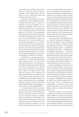 68 R E V I S T A U S P, S Ã O P A U L O ( 3 8 ) : 6 4 - 7 7 , J U N H O / A G O S T O 1 9 9 8
xista na Rússia ou na China. Dessa forma,
a teoria se converteu em algo exterior à
realidade. O que implica numa visão da
teoria, no caso, o marxismo, como algo
acabado e auto-suficiente (7).
À primeira vista, portanto, a outra alter-
nativa parece ser mais satisfatória. Ou seja,
a questão não seria mais de “aplicar” as
fórmulas da teoria à realidade, mas, ao
contrário, de “adaptar” o marxismo às con-
dições da América Latina. O que foi, por
sua vez, tentado pelo peruano Victor Raúl
Haya de la Torre (8) e outros populistas
latino-americanos. Essa maneira oposta de
considerar o problema traz consigo, contu-
do, o risco de desqualificar a teoria a tal
ponto que ela se torne irreconhecível e
mesmo desnecessária. Isto é, se o marxis-
mo fosse capaz de absorver qualquer for-
ma referente às mais variadas sociedades,
não mais seria marxismo, nem mesmo te-
oria, mas apenas uma expressão da realida-
de quase não mediatizada. Assim, sua ma-
neira de abordagem particular, o que o tor-
na marxismo, se diluiria no seu objeto.
Caio Prado Jr. e outros poucos latino-
americanos, como José Carlos Mariátegui,
foram capazes, porém, de fazer uso do
materialismo-histórico sem subordinar a
realidade às fórmulas da teoria ou subordi-
nar a teoria à realidade (9). Foi, além do
mais, a observação quase em primeira mão
desses autores e de alguns outros, muito
deles não marxistas, que estabeleceu de
forma mais definitiva os contornos em tor-
no dos quais se pode hoje pensar nossas
realidades.Essaobservaçãofezmesmocom
que se estabelecessem novas abordagens,
definindo caminhos teóricos específicos
que possibilitaram que, em grande parte, se
desse conta de nossas particularidades.
A realização particular de nosso autor
faz com que se possa mesmo parafrasear
alguém e afirmar que Caio Prado Jr. foi um
marxista da América Latina e do Brasil,
mas que nem todo marxista da América
Latina e do Brasil foi Caio Prado Jr. Ou
seja, a primeira afirmação nos serve para
muito pouco, situa Caio Prado num certo
contexto intelectual e político, mas não
explica suas diferenças dentro desse con-
texto, o que impossibilita uma compreen-
são mais completa de seu pensamento. A
afirmação não explica inteiramente o pen-
samento do historiador paulista precisa-
mente em razão de que nem todo marxista
da América Latina e do Brasil é Caio Prado
Jr. Conseqüentemente, precisamos avan-
çar no problema e entender como um deter-
minado marxista da América Latina e do
Brasil, Caio Prado Jr., não é qualquer mar-
xista da América Latina e do Brasil, mas
verdadeiramente um marxista latino-ame-
ricano e brasileiro, isto é, alguém que con-
seguiu fundir teoria marxista com realida-
de latino-americana e brasileira.
Assim, apesar de Caio Prado pertencer a
um ambiente facilmente reconhecível, o
marxismo da América Latina e do Brasil,
meio que lhe fornece os temas que sente
necessidadedeconfrontar–comoaquestão
nacional, a questão agrária – e estabelece a
terminologia que utiliza – imperialismo,
nacionalismo, revolução, etc. –, vai além de
seu ambiente. Dessa forma, num livro es-
querdista dos anos 60, com a familiar pala-
vra revolução em seu título (10), A Revolu-
ção Brasileira, demole o que chama de “te-
oria ortodoxa da revolução brasileira”, ou
seja, precisamente a teoria de seu meio.
O que possibilita que Caio faça isso é o
fato de ter “nacionalizado” o marxismo, ou
seja, ter traduzido o modo de abordagem
dessa teoria às condições de uma experiên-
cia histórico-social específica, a do Brasil.
Assim, Caio Prado Jr. acaba por se destacar
de nossos marxistas, que até recentemente,
em sua quase totalidade, foram incapazes
de realizar uma reflexão original sobre o
país em que vivem, se contentando, em
compensação, a consumir as teses da III
Internacional sobre o que ela chamava de
“países coloniais, semicoloniais e depen-
dentes” (11).
Não deixa, contudo, de ser irônico que
a tradição que fez do marxismo predomi-
nante no Brasil e na América Latina prati-
camente um mero consumidor de fórmulas
prontas tenha surgido justamente do esfor-
çodecompreenderaparticularidadedeuma
certa formação econômico-social. Ou me-
lhor, o marxismo-leninismo, entendido por
 