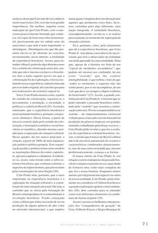 R E V I S T A U S P, S Ã O P A U L O ( 3 8 ) : 6 4 - 7 7 , J U N H O / A G O S T O 1 9 9 8 71
razão ao dizer que Caio não devia conhecer
muito marxismo (24), isso não tem grande
importância. Ou melhor, importa como
indicação de que Caio Prado, com o mar-
xismo possivelmente limitado que conhe-
cia, foi capaz de fazer uma obra monumen-
tal, precisamente por ter sabido reter do
marxismo o que nele é mais importante: a
abordagem. Abordagem esta que lhe per-
mitiu elevar-se do abstrato ao concreto,
reconstruindo, nesse ínterim, a totalidade
da experiência brasileira. Assim, para en-
tenderoBrasil,partiudealgoabstratocomo
foi o sentido da colonização entre nós, sen-
tido que não é mesmo exclusivo a brasilei-
ros mas a todos aqueles povos em que a
colonização foi de exploração, e foi recons-
truindonossaexperiência,todaelamarcada
poressedadooriginal,atéconcluirquepara
nos realizarmos deveríamos superá-la.
Isto é, Caio Prado mostra como, a partir
do sentido da colonização, organiza-se o
povoamento, a produção, a sociedade, a
política e a cultura do Brasil (25). Assinala,
entretanto, que a experiência brasileira é
uma totalidade histórica, portanto, um pro-
cesso dinâmico. Dessa forma, a partir de
um eixo central, dado pelo sentido da colo-
nização, a formação econômico-social bra-
sileira se modifica, abrindo mesmo cami-
nho para a superação da situação colonial.
Nesse quadro, há um marco principal: a
criação, a partir de 1808, de uma organiza-
ção jurídico-política própria. Esta organi-
zação jurídico-política toma como modelo
as instituições liberais do centro capitalis-
ta, que pressupõem a cidadania. Estabele-
ce-se, assim, uma tensão entre a infra-es-
trutura brasileira, que continua colonial, e
aspectos da superestrutura, que pressionam
pela constituição de uma Nação (26).
Caio Prado nota, portanto, que o mais
importante na experiência brasileira é a
superação da situação colonial e a consti-
tuição de uma situação nacional. Ou seja, o
caminho que se inicia pela formação do
Brasil contemporâneo leva naturalmente à
revolução brasileira. Tendo começado
como colônia que tinha sua razão de ser na
produção de alguns gêneros de alto valor
no mercado internacional, o que implica
numa quase completa desconsideração por
aqueles que produzem esses bens, deve-
mos caminhar para algo diferente, uma
nação integrada. A totalidade brasileira,
conseqüentemente, revela-se e se realiza
precisamente no momento de superação da
situação colonial.
Fica, portanto, claro, pelo tratamento
que dá à experiência brasileira, que Caio
Prado Jr. tem plena consciência da neces-
sidade que tem o observador da realidade
socialdeapreendê-lacomototalidade.Nota
que, apesar de a história ser feita de um
“cipoal de incidentes secundários”, que
podem até mesmo nos confundir, há um
certo “sentido” que lhe confere
inteligibilidade, o que reflete o fato de que
“todos os momentos e aspectos não são
senão partes, por si sós incompletas, de um
todo que deve ser sempre o objetivo último
do historiador” (27). Assim, a grande con-
tribuição de Caio Prado Jr. é mostrar que se
pode entender o passado brasileiro sobre-
tudo pelo “sentido” que assumiu a coloni-
zação entre nós. Por ter compreendido esse
sentido – de empreendimento comercial
voltado para o mercado externo baseado na
produção de gêneros tropicais em grandes
unidades trabalhadas pelo braço escravo –
Caio Prado pôde revelar o que foi a essên-
cia da experiência colonial brasileira. As-
sim, o retrato que fornece do Brasil colônia
não é de um mero amontoado de eventos e
características combinados aleatoriamen-
te, mas de uma certa sociedade que, mesmo
problematicamente, começa a se formar.
O maior mérito de Caio Prado Jr. em
relação a outros intérpretes do passado bra-
sileiro está precisamente nessa capacidade
de fornecer uma visão mais completa do
que foi a nossa história. Enquanto outros
autores privilegiaram um aspecto ou outro
de nossa realidade, Caio Prado, particular-
mente ao considerar a Colônia brasileira e
a grande exploração agrária como totalida-
des (28), abre caminho para se entender
como seus diferentes elementos se combi-
nam de forma original (29).
Assim, mesmo as brilhantes interpreta-
ções dos “companheiros de geração” de
Caio, Gilberto Freyre e Sérgio Buarque de
 