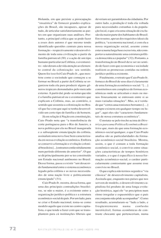72 R E V I S T A U S P, S Ã O P A U L O ( 3 8 ) : 6 4 - 7 7 , J U N H O / A G O S T O 1 9 9 8
Holanda, em que persiste a preocupação
“ensaística” de fornecer grandes explica-
ções do Brasil, são incapazes, apesar de
tudo, de articular satisfatoriamente as par-
tes em que organizam suas análises. Por-
tanto, a principal crítica que se pode fazer
a esses dois autores é que mesmo tendo
identificado questões centrais para nossa
formação – respectivamente o desenvolvi-
mento de toda uma civilização a partir da
família patriarcal (30) e a ação de um tipo
humano particular na Colônia, o aventurei-
ro – não deram a devida atenção ao elemen-
to central da colonização: seu sentido.
Quem fez isso foi Caio Prado Jr., que mos-
trou como a sociedade que começou a se
formar no Brasil a partir da Colônia se or-
ganizou toda ela para produzir alguns gê-
neros tropicais demandados pelo mercado
externo. A partir daí, pode-se notar que não
é a família patriarcal ou o aventureiro que
explicam a Colônia, mas, ao contrário, o
sentido que assumiu a colonização no Bra-
sil que faz com que aqui se tenha desenvol-
vido um certo tipo de família e de homem.
Já em relação à Nação em constituição,
Caio Prado nota que “a transferência da
corte portuguesa para o Rio de Janeiro, a
nova política por ela no Brasil inaugurada
e a subseqüente emancipação da colônia,
assinalam uma nova fase bem caracteriza-
da em nossa evolução econômica. Embora
se conserve a formação e evolução coloni-
albrasileira[...]entramosentãonitidamente
num período diferente do anterior”. O que
se dá principalmente por se ter constituído
um Estado nacional autônomo no Brasil.
Dessa forma, passa a existir “um desacor-
do fundamental entre o sistema econômico
legado pela colônia e as novas necessida-
des de uma nação livre e politicamente
emancipada” (31).
Caio Prado Jr. mostra, dessa forma, que
uma das principais contradições brasilei-
ras, se não a maior, é a existente entre a
organização jurídico-política e a estrutura
econômico-socialdopaís.Porumlado,para
se criar o Estado nacional, toma-se como
modelo aquilo que existe no centro capita-
lista, o que tende a fazer com que se trans-
plantem para cá instituições liberais que
deveriamsergarantidorasdacidadania.Por
outro lado, a produção é toda ela voltada
para necessidades estranhas à da popula-
ção local, o que cria uma situação de exclu-
são da maior parte dos habitantes do Brasil.
Em resumo, apesar dos requisitos ideais da
política, “a economia nacional, e com ela a
nossa organização social, assente como
estavanumalargabaseescravista,nãocom-
portava naturalmente uma estrutura políti-
ca democrática e popular” (32). Portanto, a
transformação no Brasil deve ser no senti-
do de fazer com que economia e sociedade
realizem as promessas contidas na ordem
jurídico-política existente.
Finalmente, o retrato que Caio Prado Jr.
fornece do Brasil de seus dias é claramente
de uma formação econômico-social: “[…]
constituímos um complexo de formas eco-
nômicas onde se articulam e mais ou me-
nos frouxamente se entrosam entre si as
mais variadas situações”. Mas, se é verda-
de que “certos anacronismos berrantes […]
sempre existem em qualquer tempo ou lu-
gar”, aqui eles são “caracteres fundamen-
tais de nossa estrutura econômica”.
Constata-se pelo trecho acima de Dire-
trizes para uma Política Econômica Brasi-
leira que, mais do que uma formação eco-
nômico-social qualquer, o que Caio Prado
analisa são as particularidades da forma-
ção econômico-social brasileira. Mostra,
assim, o que é comum a toda formação
econômico-social, o convívio entre situa-
ções características de tempos históricos
variados, e o que é específico à nossa for-
mação econômico-social, o caráter parti-
cularmente contrastante que assume esse
convívio no Brasil.
O que explica não termos seguido a “via
clássica” de desenvolvimento capitalista.
Assinala que, enquanto nos países que nos
servem de modelo, o desenvolvimento ca-
pitalista foi produto de uma longa evolu-
ção histórica, aqui ele “se precipitou num
ritmo irregular e espasmódico que o país
em conjunto não pôde acompanhar”. Como
resultado, acumularam-se “lado a lado, e
freqüentemente numa confusão
inextricável, formas econômicas de con-
traste chocante que pertenceriam, numa
 