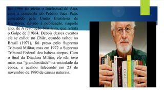 Em 1966 foi eleito o Intelectual do Ano,
com a conquista do Prêmio Juca Pato,
concedido pela União Brasileira de
Escritores, devido à publicação, naquele
ano, de A revolução brasileira, que retrata
o Golpe de [19]64. Depois desses eventos
ele se exilou no Chile, quando voltou ao
Brasil (1971), foi preso pelo Supremo
Tribunal Militar, mas em 1972 o Supremo
Tribunal Federal deu habeas corpus. Com
o final da Ditadura Militar, ele não teve
mais sua “grandiosidade” na sociedade da
época, e acabou falecendo em 23 de
novembro de 1990 de causas naturais.
 