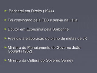 ► BBaacchhaarreell eemm DDiirreeiittoo ((11994444)) 
►FFooii ccoonnvvooccaaddoo ppeellaa FFEEBB ee sseerrvviiuu nnaa IIttáálliiaa 
►DDoouuttoorr eemm EEccoonnoommiiaa ppeellaa SSoorrbboonnnnee 
►PPrreessiiddiiuu aa eellaabboorraaççããoo ddoo ppllaannoo ddee mmeettaass ddee JJKK 
►MMiinniissttrroo ddoo PPllaanneejjaammeennttoo ddoo GGoovveerrnnoo JJooããoo 
GGoouullaarrtt ((11996622)) 
►MMiinniissttrroo ddaa CCuullttuurraa ddoo GGoovveerrnnoo SSaarrnneeyy 
 