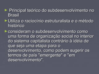 ► teó Principal teórriiccoo ddoo ssuubbddeesseennvvoollvviimmeennttoo nnoo 
BBrraassiill 
►UUttiilliizzaa oo rraacciiooccíínniioo eessttrruuttuurraalliissttaa ee oo mmééttooddoo 
hhiissttóórriiccoo 
►ccoonnssiiddeerraamm oo ssuubbddeesseennvvoollvviimmeennttoo ccoommoo 
uummaa ffoorrmmaa ddee oorrggaanniizzaaççããoo ssoocciiaall nnoo iinntteerriioorr 
ddoo ssiisstteemmaa ccaappiittaalliissttaa ccoonnttrráárriioo àà iiddééiiaa ddee 
qquuee sseejjaa uummaa eettaappaa ppaarraa oo 
ddeesseennvvoollvviimmeennttoo,, ccoommoo ppooddeemm ssuuggeerriirr ooss 
tteerrmmooss ddee ppaaííss ""eemmeerrggeennttee"" ee ""eemm 
ddeesseennvvoollvviimmeennttoo"".. 
 