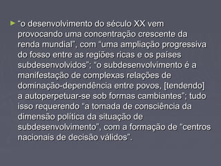 ►““oo ddeesseennvvoollvviimmeennttoo ddoo ssééccuulloo XXXX vveemm 
pprroovvooccaannddoo uummaa ccoonncceennttrraaççããoo ccrreesscceennttee ddaa 
rreennddaa mmuunnddiiaall””,, ccoomm ““uummaa aammpplliiaaççããoo pprrooggrreessssiivvaa 
ddoo ffoossssoo eennttrree aass rreeggiiõõeess rriiccaass ee ooss ppaaíísseess 
ssuubbddeesseennvvoollvviiddooss””;; ““oo ssuubbddeesseennvvoollvviimmeennttoo éé aa 
mmaanniiffeessttaaççããoo ddee ccoommpplleexxaass rreellaaççõõeess ddee 
ddoommiinnaaççããoo--ddeeppeennddêênncciiaa eennttrree ppoovvooss,, [[tteennddeennddoo]] 
aa aauuttooppeerrppeettuuaarr--ssee ssoobb ffoorrmmaass ccaammbbiiaanntteess””;; ttuuddoo 
iissssoo rreeqquueerreennddoo ““aa ttoommaaddaa ddee ccoonnsscciiêênncciiaa ddaa 
ddiimmeennssããoo ppoollííttiiccaa ddaa ssiittuuaaççããoo ddee 
ssuubbddeesseennvvoollvviimmeennttoo””,, ccoomm aa ffoorrmmaaççããoo ddee ““cceennttrrooss 
nnaacciioonnaaiiss ddee ddeecciissããoo vváálliiddooss””.. 
 