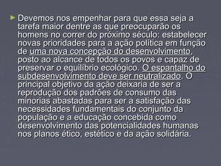►DDeevveemmooss nnooss eemmppeennhhaarr ppaarraa qquuee eessssaa sseejjaa aa 
ttaarreeffaa mmaaiioorr ddeennttrree aass qquuee pprreeooccuuppaarrããoo ooss 
hhoommeennss nnoo ccoorrrreerr ddoo pprróóxxiimmoo ssééccuulloo:: eessttaabbeelleecceerr 
nnoovvaass pprriioorriiddaaddeess ppaarraa aa aaççããoo ppoollííttiiccaa eemm ffuunnççããoo 
ddee uummaa nnoovvaa ccoonncceeppççããoo ddoo ddeesseennvvoollvviimmeennttoo,, 
ppoossttoo aaoo aallccaannccee ddee ttooddooss ooss ppoovvooss ee ccaappaazz ddee 
pprreesseerrvvaarr oo eeqquuiillííbbrriioo eeccoollóóggiiccoo.. OO eessppaannttaallhhoo ddoo 
ssuubbddeesseennvvoollvviimmeennttoo ddeevvee sseerr nneeuuttrraalliizzaaddoo.. OO 
pprriinncciippaall oobbjjeettiivvoo ddaa aaççããoo ddeeiixxaarriiaa ddee sseerr aa 
rreepprroodduuççããoo ddooss ppaaddrrõõeess ddee ccoonnssuummoo ddaass 
mmiinnoorriiaass aabbaassttaaddaass ppaarraa sseerr aa ssaattiissffaaççããoo ddaass 
nneecceessssiiddaaddeess ffuunnddaammeennttaaiiss ddoo ccoonnjjuunnttoo ddaa 
ppooppuullaaççããoo ee aa eedduuccaaççããoo ccoonncceebbiiddaa ccoommoo 
ddeesseennvvoollvviimmeennttoo ddaass ppootteenncciiaalliiddaaddeess hhuummaannaass 
nnooss ppllaannooss ééttiiccoo,, eessttééttiiccoo ee ddaa aaççããoo ssoolliiddáárriiaa.. 
 