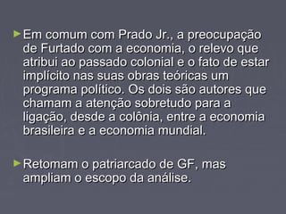 ►Em comum ccoomm PPrraaddoo JJrr..,, aa pprreeooccuuppaaççããoo 
ddee FFuurrttaaddoo ccoomm aa eeccoonnoommiiaa,, oo rreelleevvoo qquuee 
aattrriibbuuii aaoo ppaassssaaddoo ccoolloonniiaall ee oo ffaattoo ddee eessttaarr 
iimmppllíícciittoo nnaass ssuuaass oobbrraass tteeóórriiccaass uumm 
pprrooggrraammaa ppoollííttiiccoo.. OOss ddooiiss ssããoo aauuttoorreess qquuee 
cchhaammaamm aa aatteennççããoo ssoobbrreettuuddoo ppaarraa aa 
lliiggaaççããoo,, ddeessddee aa ccoollôônniiaa,, eennttrree aa eeccoonnoommiiaa 
bbrraassiilleeiirraa ee aa eeccoonnoommiiaa mmuunnddiiaall.. 
►RReettoommaamm oo ppaattrriiaarrccaaddoo ddee GGFF,, mmaass 
aammpplliiaamm oo eessccooppoo ddaa aannáálliissee.. 
