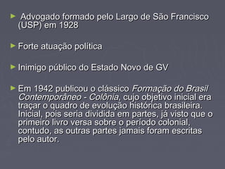 ► Advogado ffoorrmmaaddoo ppeelloo LLaarrggoo ddee SSããoo FFrraanncciissccoo 
((UUSSPP)) eemm 11992288 
►FFoorrttee aattuuaaççããoo ppoollííttiiccaa 
►IInniimmiiggoo ppúúbblliiccoo ddoo EEssttaaddoo NNoovvoo ddee GGVV 
►EEmm 11994422 ppuubblliiccoouu oo cclláássssiiccoo FFoorrmmaaççããoo ddoo BBrraassiill 
CCoonntteemmppoorrâânneeoo -- CCoollôônniiaa,, ccuujjoo oobbjjeettiivvoo iinniicciiaall eerraa 
ttrraaççaarr oo qquuaaddrroo ddee eevvoolluuççããoo hhiissttóórriiccaa bbrraassiilleeiirraa.. 
IInniicciiaall,, ppooiiss sseerriiaa ddiivviiddiiddaa eemm ppaarrtteess,, jjáá vviissttoo qquuee oo 
pprriimmeeiirroo lliivvrroo vveerrssaa ssoobbrree oo ppeerrííooddoo ccoolloonniiaall,, 
ccoonnttuuddoo,, aass oouuttrraass ppaarrtteess jjaammaaiiss ffoorraamm eessccrriittaass 
ppeelloo aauuttoorr.. 
 
