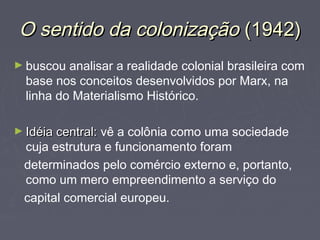 OO sseennttiiddoo ddaa ccoolloonniizzaaççããoo ((11994422)) 
►buscou analisar a realidade colonial brasileira com 
base nos conceitos desenvolvidos por Marx, na 
linha do Materialismo Histórico. 
►IIddééiiaa cceennttrraall:: vê a colônia como uma sociedade 
cuja estrutura e funcionamento foram 
determinados pelo comércio externo e, portanto, 
como um mero empreendimento a serviço do 
capital comercial europeu. 
 