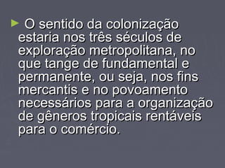 ► OO sseennttiiddoo ddaa ccoolloonniizzaaççããoo 
eessttaarriiaa nnooss ttrrêêss ssééccuullooss ddee 
eexxpplloorraaççããoo mmeettrrooppoolliittaannaa,, nnoo 
qquuee ttaannggee ddee ffuunnddaammeennttaall ee 
ppeerrmmaanneennttee,, oouu sseejjaa,, nnooss ffiinnss 
mmeerrccaannttiiss ee nnoo ppoovvooaammeennttoo 
nneecceessssáárriiooss ppaarraa aa oorrggaanniizzaaççããoo 
ddee ggêênneerrooss ttrrooppiiccaaiiss rreennttáávveeiiss 
ppaarraa oo ccoomméérrcciioo.. 
 
